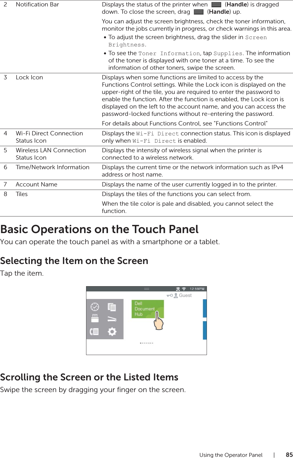 Using the Operator Panel |85Basic Operations on the Touch PanelYou can operate the touch panel as with a smartphone or a tablet.Selecting the Item on the ScreenTap the item.Scrolling the Screen or the Listed ItemsSwipe the screen by dragging your finger on the screen.2 Notification Bar Displays the status of the printer when   (Handle) is dragged down. To close the screen, drag   (Handle) up.You can adjust the screen brightness, check the toner information, monitor the jobs currently in progress, or check warnings in this area.•To adjust the screen brightness, drag the slider in Screen Brightness.•To see the Toner Information, tap Supplies. The information of the toner is displayed with one toner at a time. To see the information of other toners, swipe the screen.3 Lock Icon Displays when some functions are limited to access by the  Functions Control settings. While the Lock icon is displayed on the upper-right of the tile, you are required to enter the password to enable the function. After the function is enabled, the Lock icon is displayed on the left to the account name, and you can access the password-locked functions without re-entering the password.For details about Functions Control, see &quot;Functions Control&quot;4Wi-Fi Direct Connection Status IconDisplays the Wi-Fi Direct connection status. This icon is displayed only when Wi-Fi Direct is enabled.5 Wireless LAN Connection Status IconDisplays the intensity of wireless signal when the printer is connected to a wireless network.6 Time/Network Information Displays the current time or the network information such as IPv4 address or host name.7 Account Name Displays the name of the user currently logged in to the printer.8 Tiles Displays the tiles of the functions you can select from.When the tile color is pale and disabled, you cannot select the function.Guest