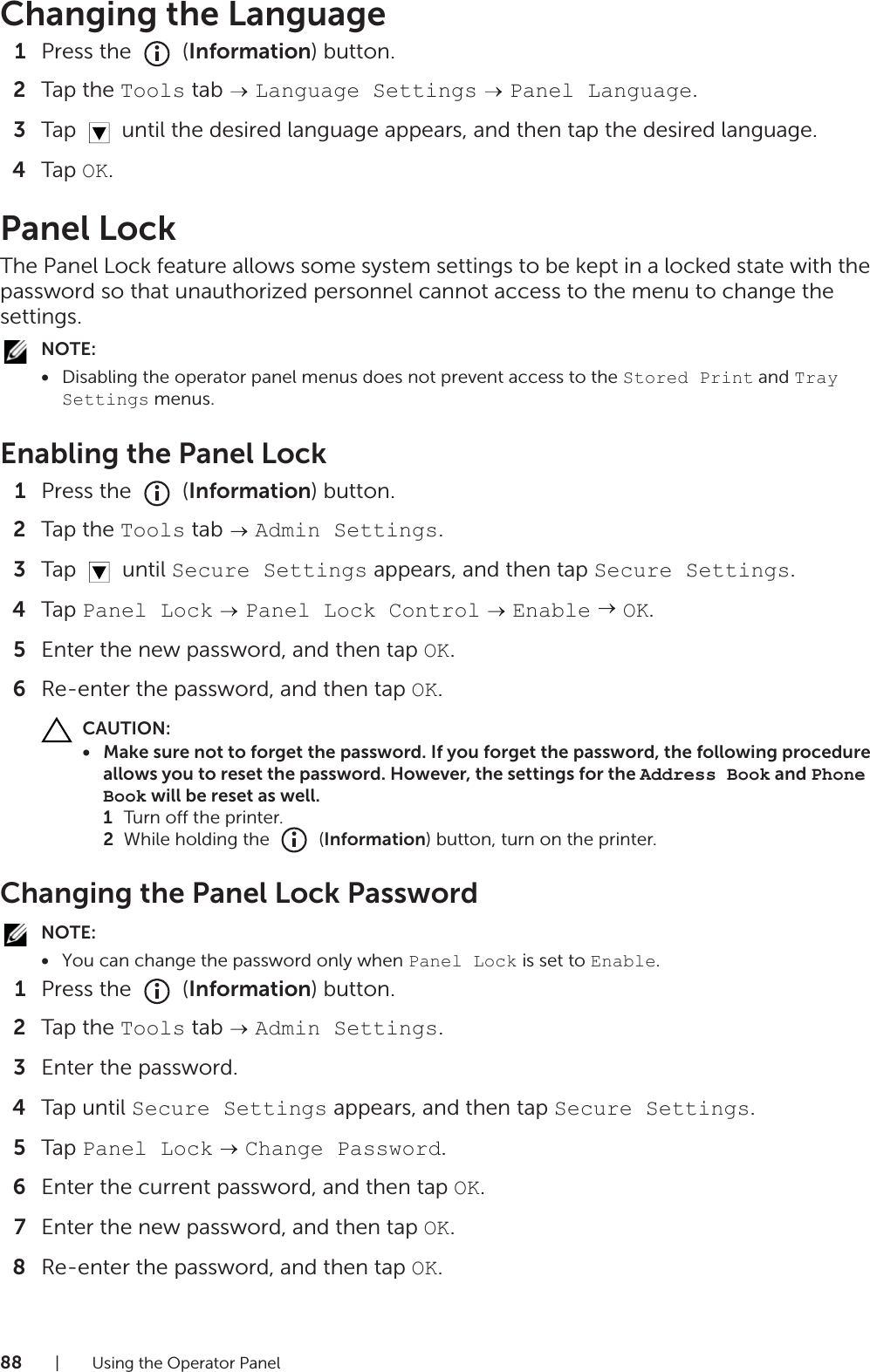 88| Using the Operator PanelChanging the Language1Press the   (Information) button.2Tap the Tools tab   Language Settings  Panel Language.3Tap   until the desired language appears, and then tap the desired language.4Tap OK.Panel LockThe Panel Lock feature allows some system settings to be kept in a locked state with the password so that unauthorized personnel cannot access to the menu to change the settings.NOTE:•Disabling the operator panel menus does not prevent access to the Stored Print and Tray Settings menus.Enabling the Panel Lock1Press the   (Information) button.2Tap the Tools tab   Admin Settings.3Tap  until Secure Settings appears, and then tap Secure Settings.4Tap Panel Lock  Panel Lock Control  Enable  OK.5Enter the new password, and then tap OK.6Re-enter the password, and then tap OK.CAUTION:• Make sure not to forget the password. If you forget the password, the following procedure allows you to reset the password. However, the settings for the Address Book and Phone Book will be reset as well.1Turn off the printer.2While holding the   (Information) button, turn on the printer.Changing the Panel Lock PasswordNOTE:•You can change the password only when Panel Lock is set to Enable.1Press the   (Information) button.2Tap the Tools tab   Admin Settings.3Enter the password.4Tap until Secure Settings appears, and then tap Secure Settings.5Tap Panel Lock  Change Password.6Enter the current password, and then tap OK.7Enter the new password, and then tap OK.8Re-enter the password, and then tap OK.