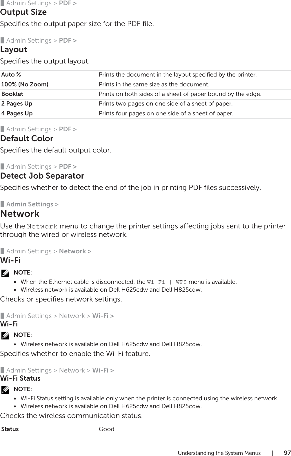 Understanding the System Menus |97❚Admin Settings &gt; PDF &gt;Output SizeSpecifies the output paper size for the PDF file.❚Admin Settings &gt; PDF &gt;LayoutSpecifies the output layout.❚Admin Settings &gt; PDF &gt;Default ColorSpecifies the default output color.❚Admin Settings &gt; PDF &gt;Detect Job SeparatorSpecifies whether to detect the end of the job in printing PDF files successively.❚Admin Settings &gt;NetworkUse the Network menu to change the printer settings affecting jobs sent to the printer through the wired or wireless network.❚Admin Settings &gt; Network &gt;Wi-FiNOTE:•When the Ethernet cable is disconnected, the Wi-Fi | WPS menu is available.•Wireless network is available on Dell H625cdw and Dell H825cdw.Checks or specifies network settings.❚Admin Settings &gt; Network &gt; Wi-Fi &gt;Wi-FiNOTE:•Wireless network is available on Dell H625cdw and Dell H825cdw.Specifies whether to enable the Wi-Fi feature.❚Admin Settings &gt; Network &gt; Wi-Fi &gt;Wi-Fi StatusNOTE:•Wi-Fi Status setting is available only when the printer is connected using the wireless network.•Wireless network is available on Dell H625cdw and Dell H825cdw.Checks the wireless communication status.Auto % Prints the document in the layout specified by the printer.100% (No Zoom) Prints in the same size as the document.Booklet Prints on both sides of a sheet of paper bound by the edge.2 Pages Up Prints two pages on one side of a sheet of paper.4 Pages Up Prints four pages on one side of a sheet of paper.Status Good