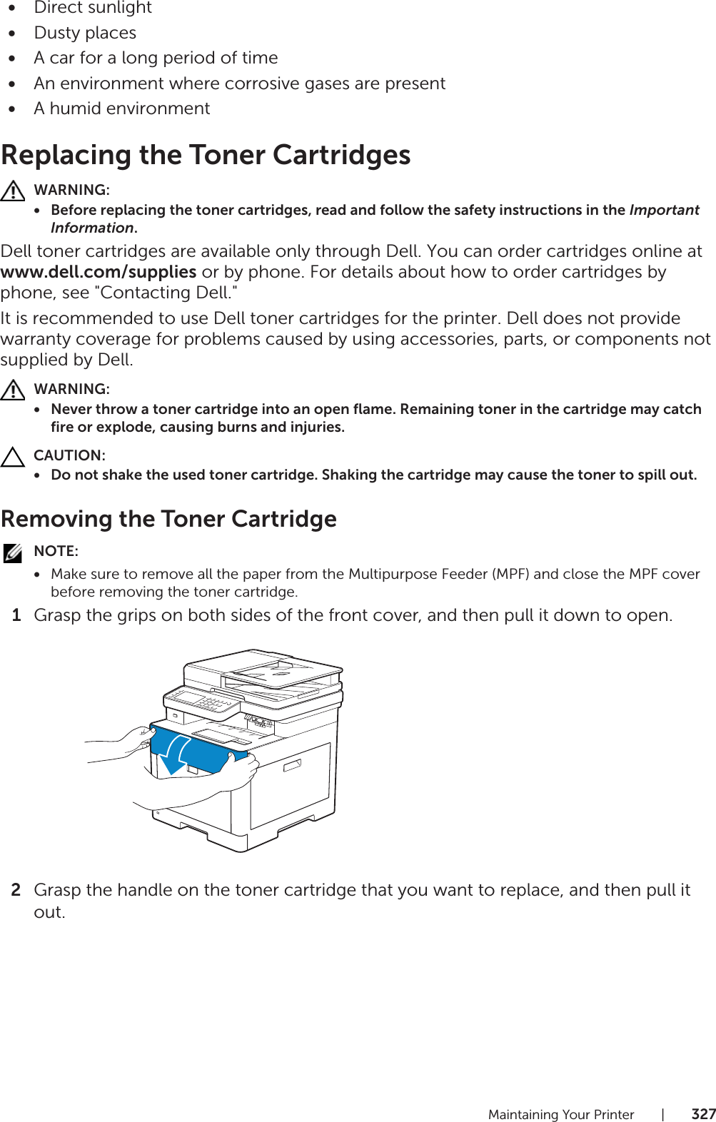 Maintaining Your Printer |327•Direct sunlight•Dusty places•A car for a long period of time•An environment where corrosive gases are present•A humid environmentReplacing the Toner CartridgesWARNING:• Before replacing the toner cartridges, read and follow the safety instructions in the Important Information.Dell toner cartridges are available only through Dell. You can order cartridges online at www.dell.com/supplies or by phone. For details about how to order cartridges by phone, see &quot;Contacting Dell.&quot;It is recommended to use Dell toner cartridges for the printer. Dell does not provide warranty coverage for problems caused by using accessories, parts, or components not supplied by Dell.WARNING:• Never throw a toner cartridge into an open flame. Remaining toner in the cartridge may catch fire or explode, causing burns and injuries.CAUTION:• Do not shake the used toner cartridge. Shaking the cartridge may cause the toner to spill out.Removing the Toner CartridgeNOTE:•Make sure to remove all the paper from the Multipurpose Feeder (MPF) and close the MPF cover before removing the toner cartridge.1Grasp the grips on both sides of the front cover, and then pull it down to open.2Grasp the handle on the toner cartridge that you want to replace, and then pull it out.