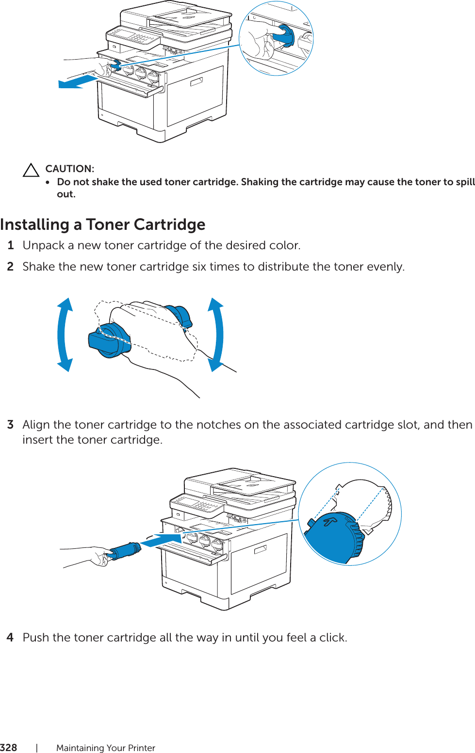 328| Maintaining Your PrinterCAUTION:• Do not shake the used toner cartridge. Shaking the cartridge may cause the toner to spill out.Installing a Toner Cartridge1Unpack a new toner cartridge of the desired color.2Shake the new toner cartridge six times to distribute the toner evenly.3Align the toner cartridge to the notches on the associated cartridge slot, and then insert the toner cartridge.4Push the toner cartridge all the way in until you feel a click.