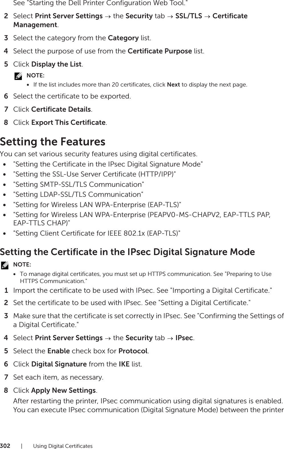 302| Using Digital CertificatesSee &quot;Starting the Dell Printer Configuration Web Tool.&quot;2Select Print Server Settings  the Security tab   SSL/TLS  Certificate Management.3Select the category from the Category list.4Select the purpose of use from the Certificate Purpose list.5Click Display the List.NOTE:•If the list includes more than 20 certificates, click Next to display the next page.6Select the certificate to be exported.7Click Certificate Details.8Click Export This Certificate.Setting the FeaturesYou can set various security features using digital certificates.•&quot;Setting the Certificate in the IPsec Digital Signature Mode&quot;•&quot;Setting the SSL-Use Server Certificate (HTTP/IPP)&quot;•&quot;Setting SMTP-SSL/TLS Communication&quot;•&quot;Setting LDAP-SSL/TLS Communication&quot;•&quot;Setting for Wireless LAN WPA-Enterprise (EAP-TLS)&quot;•&quot;Setting for Wireless LAN WPA-Enterprise (PEAPV0-MS-CHAPV2, EAP-TTLS PAP, EAP-TTLS CHAP)&quot;•&quot;Setting Client Certificate for IEEE 802.1x (EAP-TLS)&quot;Setting the Certificate in the IPsec Digital Signature ModeNOTE:•To manage digital certificates, you must set up HTTPS communication. See &quot;Preparing to Use HTTPS Communication.&quot;1Import the certificate to be used with IPsec. See &quot;Importing a Digital Certificate.&quot;2Set the certificate to be used with IPsec. See &quot;Setting a Digital Certificate.&quot;3Make sure that the certificate is set correctly in IPsec. See &quot;Confirming the Settings of a Digital Certificate.&quot;4Select Print Server Settings  the Security tab   IPsec.5Select the Enable check box for Protocol.6Click Digital Signature from the IKE list.7Set each item, as necessary.8Click Apply New Settings.After restarting the printer, IPsec communication using digital signatures is enabled. You can execute IPsec communication (Digital Signature Mode) between the printer 