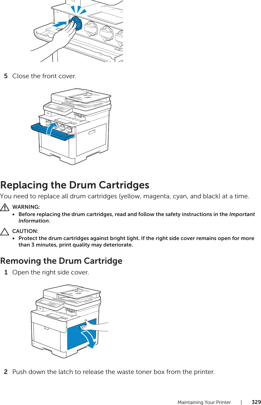 Maintaining Your Printer |3295Close the front cover.Replacing the Drum CartridgesYou need to replace all drum cartridges (yellow, magenta, cyan, and black) at a time.WARNING:• Before replacing the drum cartridges, read and follow the safety instructions in the Important Information.CAUTION:• Protect the drum cartridges against bright light. If the right side cover remains open for more than 3 minutes, print quality may deteriorate.Removing the Drum Cartridge1Open the right side cover.2Push down the latch to release the waste toner box from the printer.