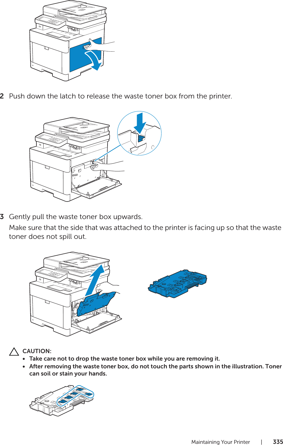Maintaining Your Printer |3352Push down the latch to release the waste toner box from the printer.3Gently pull the waste toner box upwards.Make sure that the side that was attached to the printer is facing up so that the waste toner does not spill out.CAUTION:• Take care not to drop the waste toner box while you are removing it.• After removing the waste toner box, do not touch the parts shown in the illustration. Toner can soil or stain your hands.