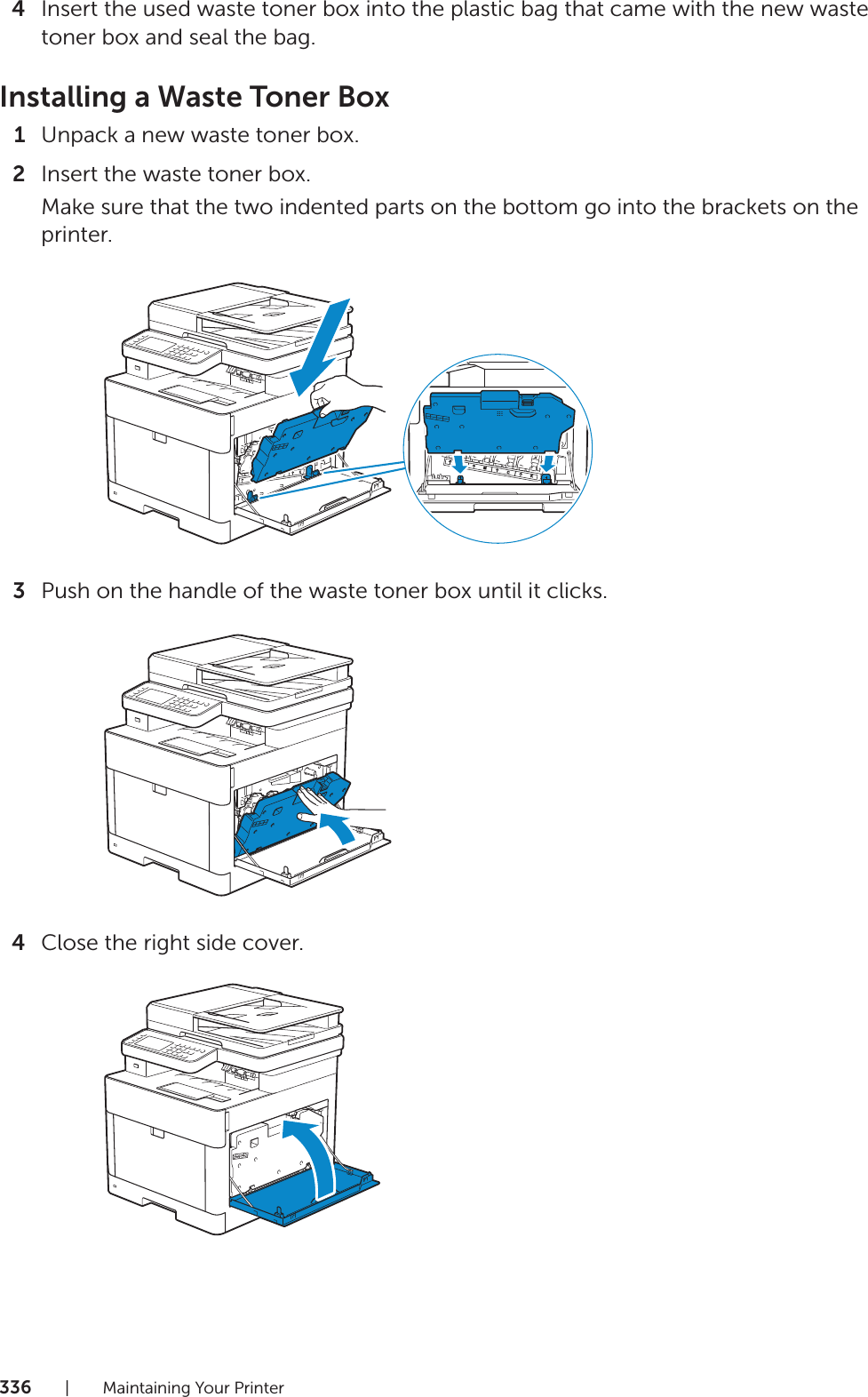 336| Maintaining Your Printer4Insert the used waste toner box into the plastic bag that came with the new waste toner box and seal the bag.Installing a Waste Toner Box1Unpack a new waste toner box.2Insert the waste toner box.Make sure that the two indented parts on the bottom go into the brackets on the printer.3Push on the handle of the waste toner box until it clicks.4Close the right side cover.YMCK