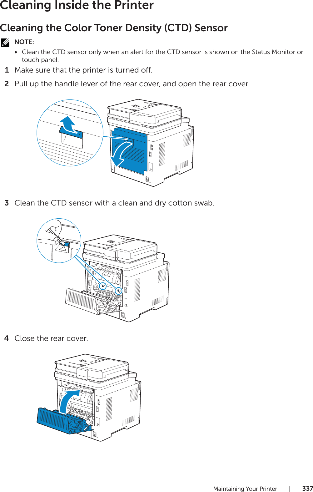 Maintaining Your Printer |337Cleaning Inside the PrinterCleaning the Color Toner Density (CTD) SensorNOTE:•Clean the CTD sensor only when an alert for the CTD sensor is shown on the Status Monitor or touch panel.1Make sure that the printer is turned off.2Pull up the handle lever of the rear cover, and open the rear cover.3Clean the CTD sensor with a clean and dry cotton swab.4Close the rear cover.