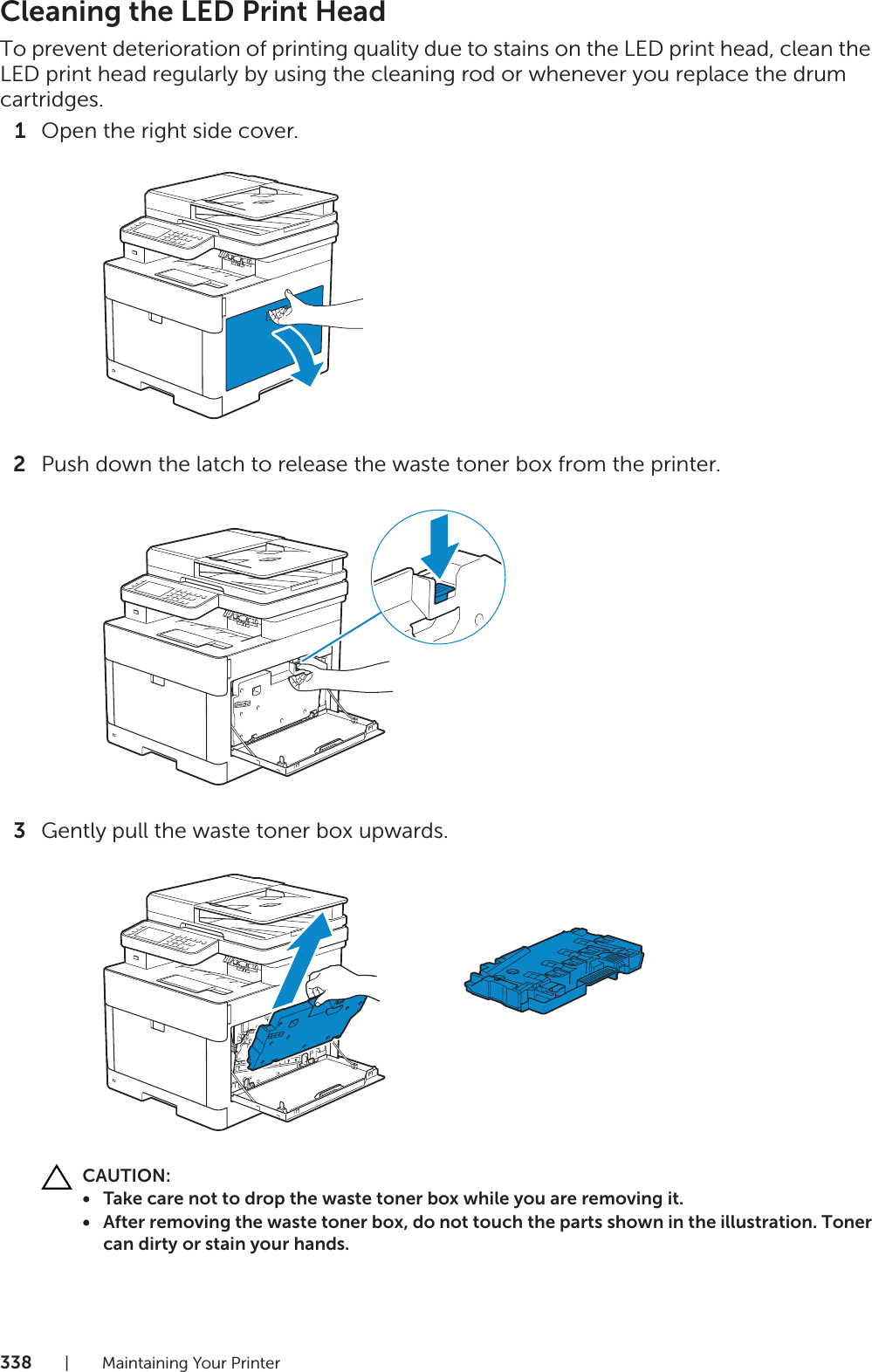 338| Maintaining Your PrinterCleaning the LED Print HeadTo prevent deterioration of printing quality due to stains on the LED print head, clean the LED print head regularly by using the cleaning rod or whenever you replace the drum cartridges.1Open the right side cover.2Push down the latch to release the waste toner box from the printer.3Gently pull the waste toner box upwards.CAUTION:• Take care not to drop the waste toner box while you are removing it.• After removing the waste toner box, do not touch the parts shown in the illustration. Toner can dirty or stain your hands.
