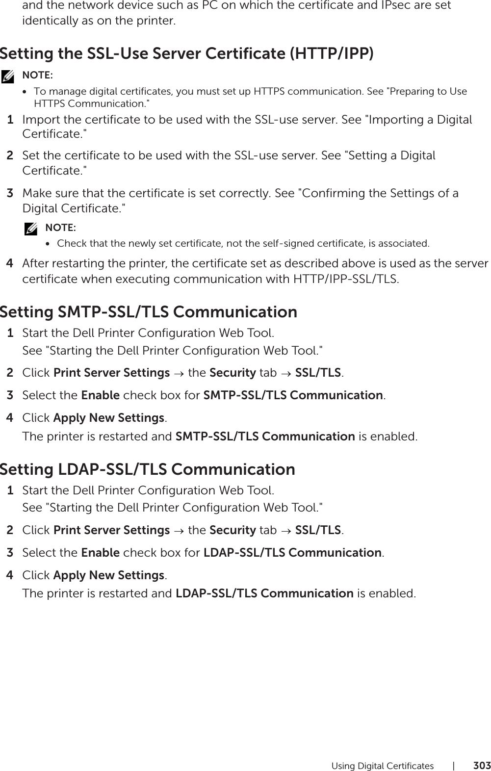 Using Digital Certificates |303and the network device such as PC on which the certificate and IPsec are set identically as on the printer.Setting the SSL-Use Server Certificate (HTTP/IPP)NOTE:•To manage digital certificates, you must set up HTTPS communication. See &quot;Preparing to Use HTTPS Communication.&quot;1Import the certificate to be used with the SSL-use server. See &quot;Importing a Digital Certificate.&quot;2Set the certificate to be used with the SSL-use server. See &quot;Setting a Digital Certificate.&quot;3Make sure that the certificate is set correctly. See &quot;Confirming the Settings of a Digital Certificate.&quot;NOTE:•Check that the newly set certificate, not the self-signed certificate, is associated.4After restarting the printer, the certificate set as described above is used as the server certificate when executing communication with HTTP/IPP-SSL/TLS.Setting SMTP-SSL/TLS Communication1Start the Dell Printer Configuration Web Tool.See &quot;Starting the Dell Printer Configuration Web Tool.&quot;2Click Print Server Settings  the Security tab   SSL/TLS.3Select the Enable check box for SMTP-SSL/TLS Communication.4Click Apply New Settings.The printer is restarted and SMTP-SSL/TLS Communication is enabled.Setting LDAP-SSL/TLS Communication1Start the Dell Printer Configuration Web Tool.See &quot;Starting the Dell Printer Configuration Web Tool.&quot;2Click Print Server Settings  the Security tab   SSL/TLS.3Select the Enable check box for LDAP-SSL/TLS Communication.4Click Apply New Settings.The printer is restarted and LDAP-SSL/TLS Communication is enabled.