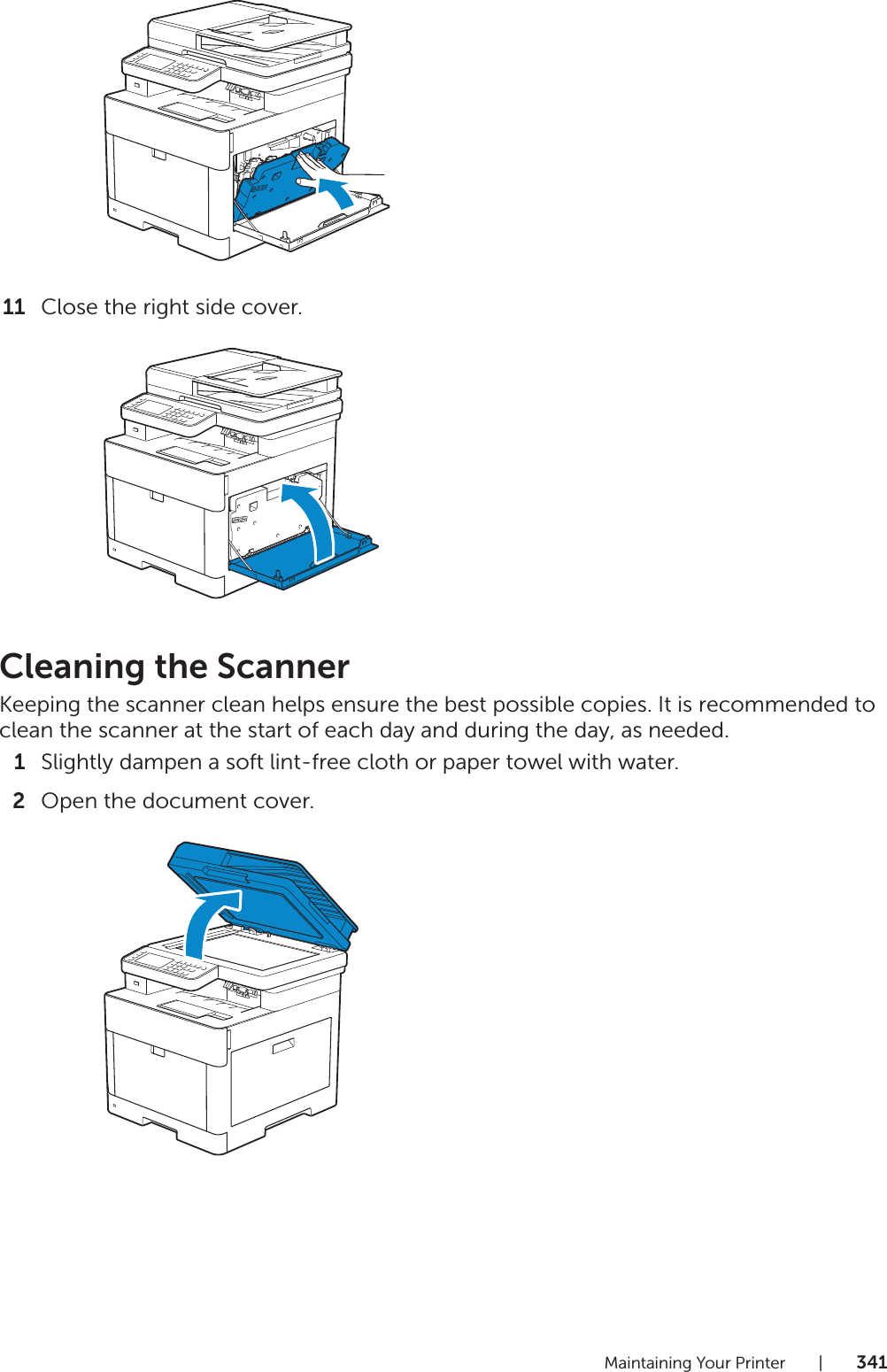 Maintaining Your Printer |34111 Close the right side cover.Cleaning the ScannerKeeping the scanner clean helps ensure the best possible copies. It is recommended to clean the scanner at the start of each day and during the day, as needed.1Slightly dampen a soft lint-free cloth or paper towel with water.2Open the document cover.