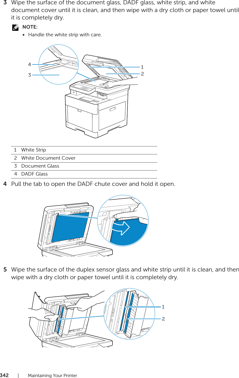 342| Maintaining Your Printer3Wipe the surface of the document glass, DADF glass, white strip, and white document cover until it is clean, and then wipe with a dry cloth or paper towel until it is completely dry.NOTE:•Handle the white strip with care.4Pull the tab to open the DADF chute cover and hold it open.5Wipe the surface of the duplex sensor glass and white strip until it is clean, and then wipe with a dry cloth or paper towel until it is completely dry.1White Strip2White Document Cover3Document Glass4DADF Glass431212