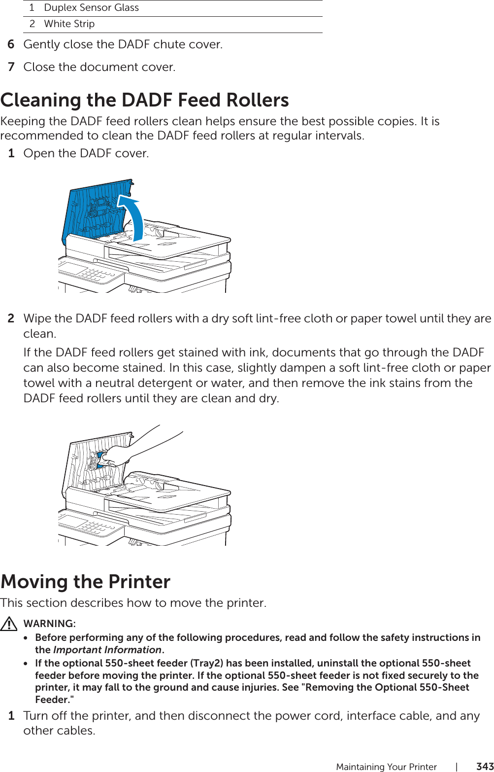 Maintaining Your Printer |3436Gently close the DADF chute cover.7Close the document cover.Cleaning the DADF Feed RollersKeeping the DADF feed rollers clean helps ensure the best possible copies. It is recommended to clean the DADF feed rollers at regular intervals.1Open the DADF cover.2Wipe the DADF feed rollers with a dry soft lint-free cloth or paper towel until they are clean.If the DADF feed rollers get stained with ink, documents that go through the DADF can also become stained. In this case, slightly dampen a soft lint-free cloth or paper towel with a neutral detergent or water, and then remove the ink stains from the DADF feed rollers until they are clean and dry.Moving the PrinterThis section describes how to move the printer.WARNING:• Before performing any of the following procedures, read and follow the safety instructions in the Important Information.• If the optional 550-sheet feeder (Tray2) has been installed, uninstall the optional 550-sheet feeder before moving the printer. If the optional 550-sheet feeder is not fixed securely to the printer, it may fall to the ground and cause injuries. See &quot;Removing the Optional 550-Sheet Feeder.&quot;1Turn off the printer, and then disconnect the power cord, interface cable, and any other cables.1Duplex Sensor Glass2White Strip