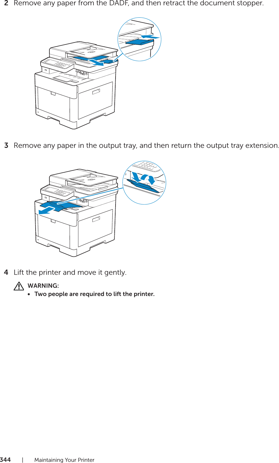 344| Maintaining Your Printer2Remove any paper from the DADF, and then retract the document stopper.3Remove any paper in the output tray, and then return the output tray extension.4Lift the printer and move it gently.WARNING:• Two people are required to lift the printer.