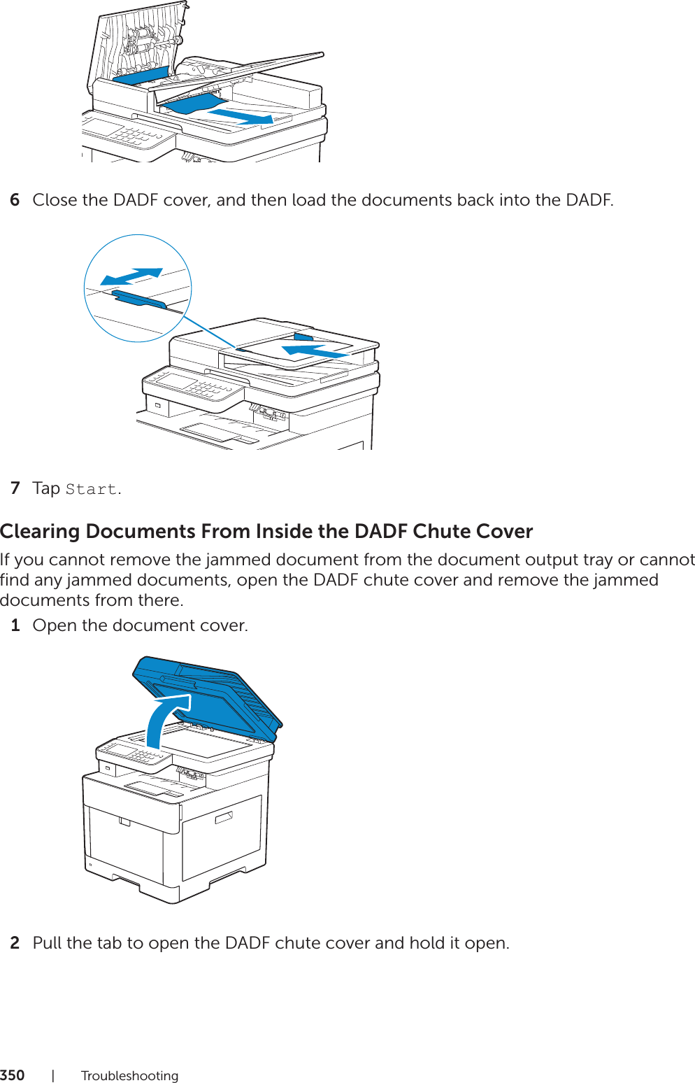 350|Troubleshooting6Close the DADF cover, and then load the documents back into the DADF.7Tap Start.Clearing Documents From Inside the DADF Chute CoverIf you cannot remove the jammed document from the document output tray or cannot find any jammed documents, open the DADF chute cover and remove the jammed documents from there.1Open the document cover.2Pull the tab to open the DADF chute cover and hold it open.