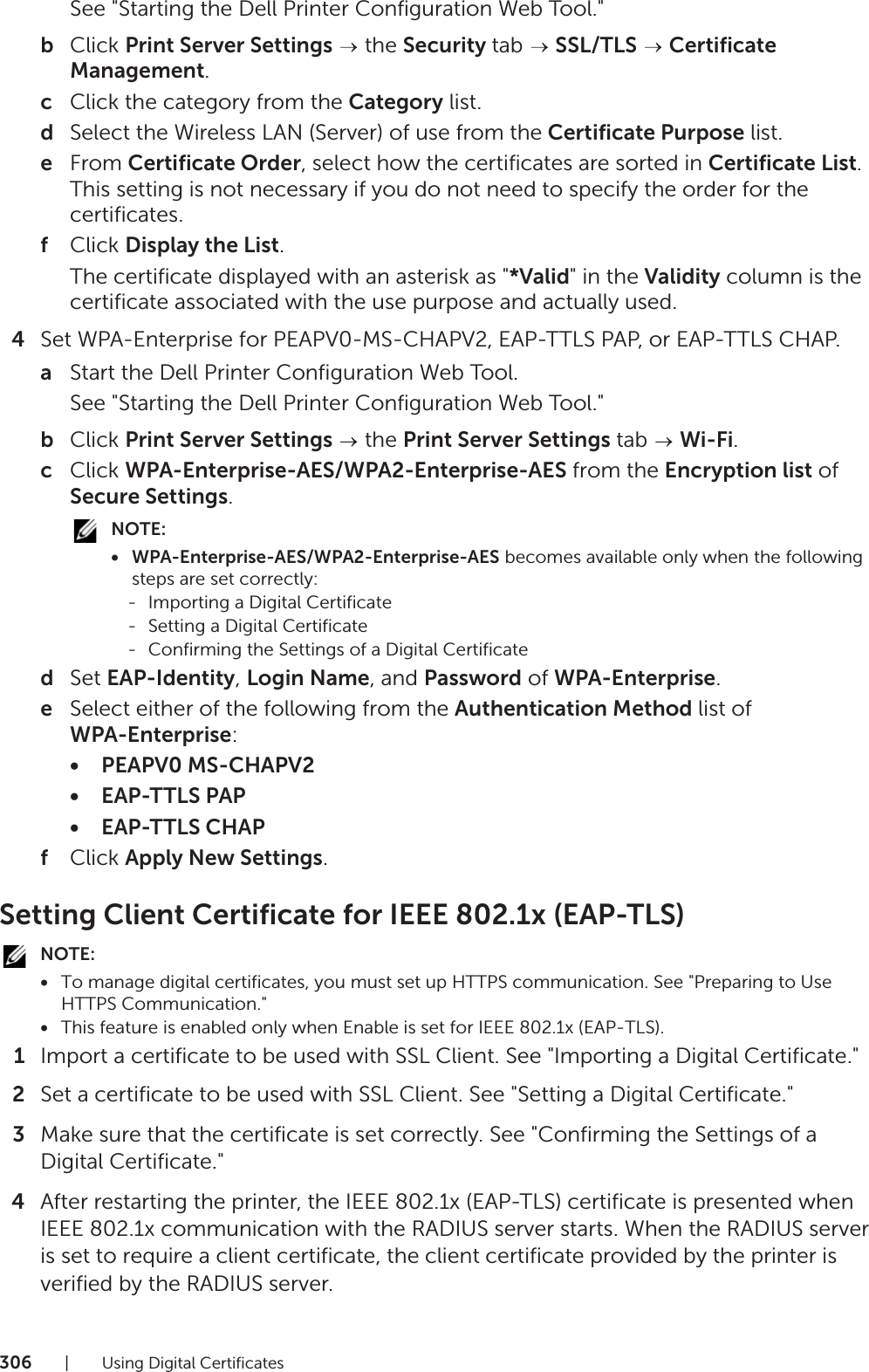 306| Using Digital CertificatesSee &quot;Starting the Dell Printer Configuration Web Tool.&quot;bClick Print Server Settings  the Security tab   SSL/TLS  Certificate Management.cClick the category from the Category list.dSelect the Wireless LAN (Server) of use from the Certificate Purpose list.eFrom Certificate Order, select how the certificates are sorted in Certificate List. This setting is not necessary if you do not need to specify the order for the certificates.fClick Display the List.The certificate displayed with an asterisk as &quot;*Valid&quot; in the Validity column is the certificate associated with the use purpose and actually used.4Set WPA-Enterprise for PEAPV0-MS-CHAPV2, EAP-TTLS PAP, or EAP-TTLS CHAP.aStart the Dell Printer Configuration Web Tool.See &quot;Starting the Dell Printer Configuration Web Tool.&quot;bClick Print Server Settings  the Print Server Settings tab   Wi-Fi.cClick WPA-Enterprise-AES/WPA2-Enterprise-AES from the Encryption list of Secure Settings.NOTE:• WPA-Enterprise-AES/WPA2-Enterprise-AES becomes available only when the following steps are set correctly:- Importing a Digital Certificate- Setting a Digital Certificate- Confirming the Settings of a Digital CertificatedSet EAP-Identity, Login Name, and Password of WPA-Enterprise.eSelect either of the following from the Authentication Method list of WPA-Enterprise:• PEAPV0 MS-CHAPV2•EAP-TTLS PAP•EAP-TTLS CHAPfClick Apply New Settings.Setting Client Certificate for IEEE 802.1x (EAP-TLS)NOTE:•To manage digital certificates, you must set up HTTPS communication. See &quot;Preparing to Use HTTPS Communication.&quot;•This feature is enabled only when Enable is set for IEEE 802.1x (EAP-TLS).1Import a certificate to be used with SSL Client. See &quot;Importing a Digital Certificate.&quot;2Set a certificate to be used with SSL Client. See &quot;Setting a Digital Certificate.&quot;3Make sure that the certificate is set correctly. See &quot;Confirming the Settings of a Digital Certificate.&quot;4After restarting the printer, the IEEE 802.1x (EAP-TLS) certificate is presented when IEEE 802.1x communication with the RADIUS server starts. When the RADIUS server is set to require a client certificate, the client certificate provided by the printer is verified by the RADIUS server.