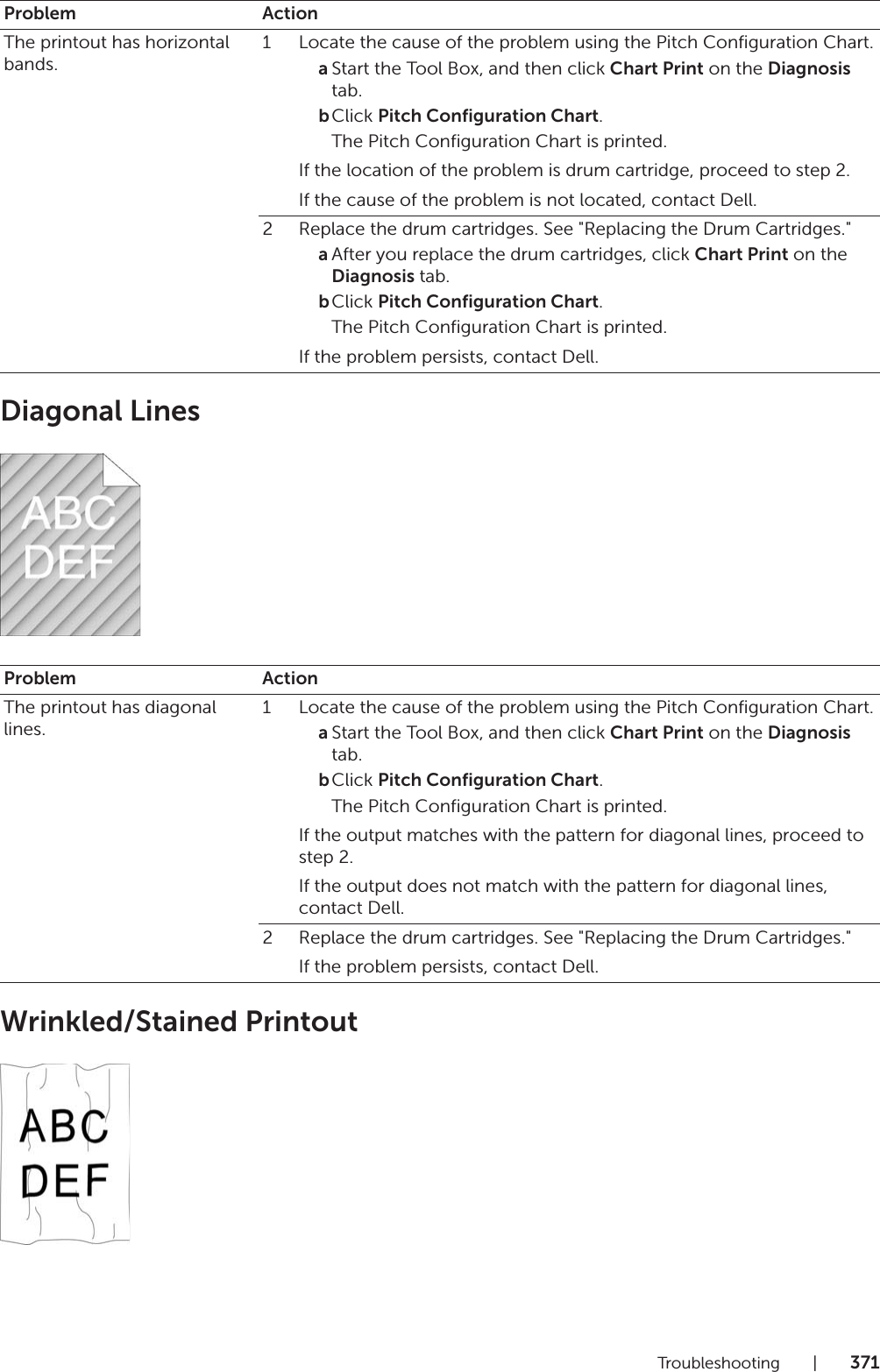 Troubleshooting |371Diagonal LinesWrinkled/Stained PrintoutProblem ActionThe printout has horizontal bands.1 Locate the cause of the problem using the Pitch Configuration Chart.aStart the Tool Box, and then click Chart Print on the Diagnosis tab.bClick Pitch Configuration Chart.The Pitch Configuration Chart is printed.If the location of the problem is drum cartridge, proceed to step 2.If the cause of the problem is not located, contact Dell.2 Replace the drum cartridges. See &quot;Replacing the Drum Cartridges.&quot;aAfter you replace the drum cartridges, click Chart Print on the Diagnosis tab.bClick Pitch Configuration Chart.The Pitch Configuration Chart is printed.If the problem persists, contact Dell.Problem ActionThe printout has diagonal lines.1 Locate the cause of the problem using the Pitch Configuration Chart.aStart the Tool Box, and then click Chart Print on the Diagnosis tab.bClick Pitch Configuration Chart.The Pitch Configuration Chart is printed.If the output matches with the pattern for diagonal lines, proceed to step 2.If the output does not match with the pattern for diagonal lines, contact Dell.2 Replace the drum cartridges. See &quot;Replacing the Drum Cartridges.&quot;If the problem persists, contact Dell.