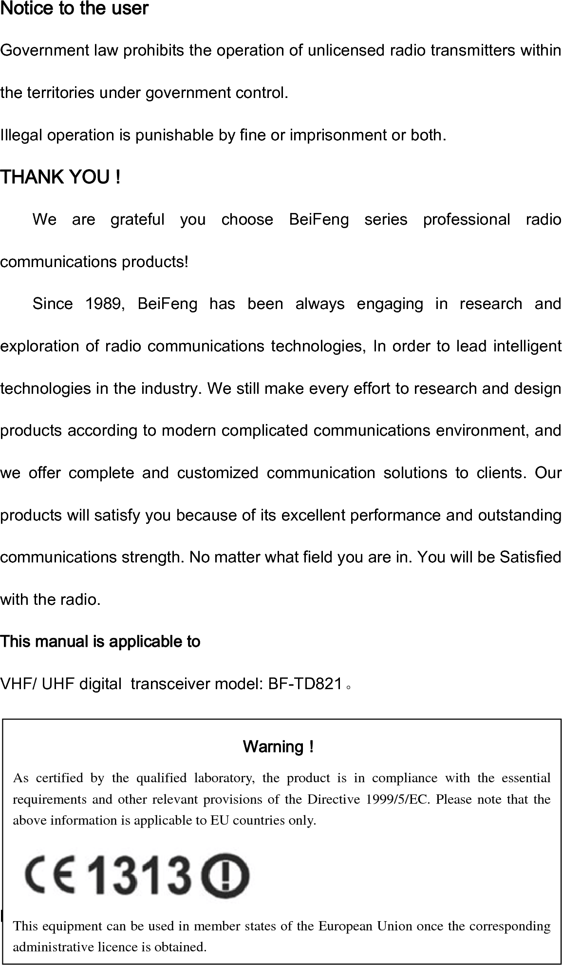 Notice to the user Government law prohibits the operation of unlicensed radio transmitters within the territories under government control. Illegal operation is punishable by fine or imprisonment or both. THANK YOU ! We  are  grateful  you  choose  BeiFeng  series  professional  radio communications products! Since  1989,  BeiFeng  has  been  always  engaging  in  research  and exploration of radio communications technologies, In order to lead intelligent technologies in the industry. We still make every effort to research and design products according to modern complicated communications environment, and we  offer  complete  and  customized  communication  solutions  to  clients.  Our products will satisfy you because of its excellent performance and outstanding communications strength. No matter what field you are in. You will be Satisfied with the radio. This manual is applicable to VHF/ UHF digital  transceiver model: BF-TD821。            Precautions Warning！ As certified by the qualified laboratory, the product is in compliance with the essential requirements and other relevant provisions of the Directive 1999/5/EC. Please note that the above information is applicable to EU countries only.  This equipment can be used in member states of the European Union once the corresponding administrative licence is obtained. 