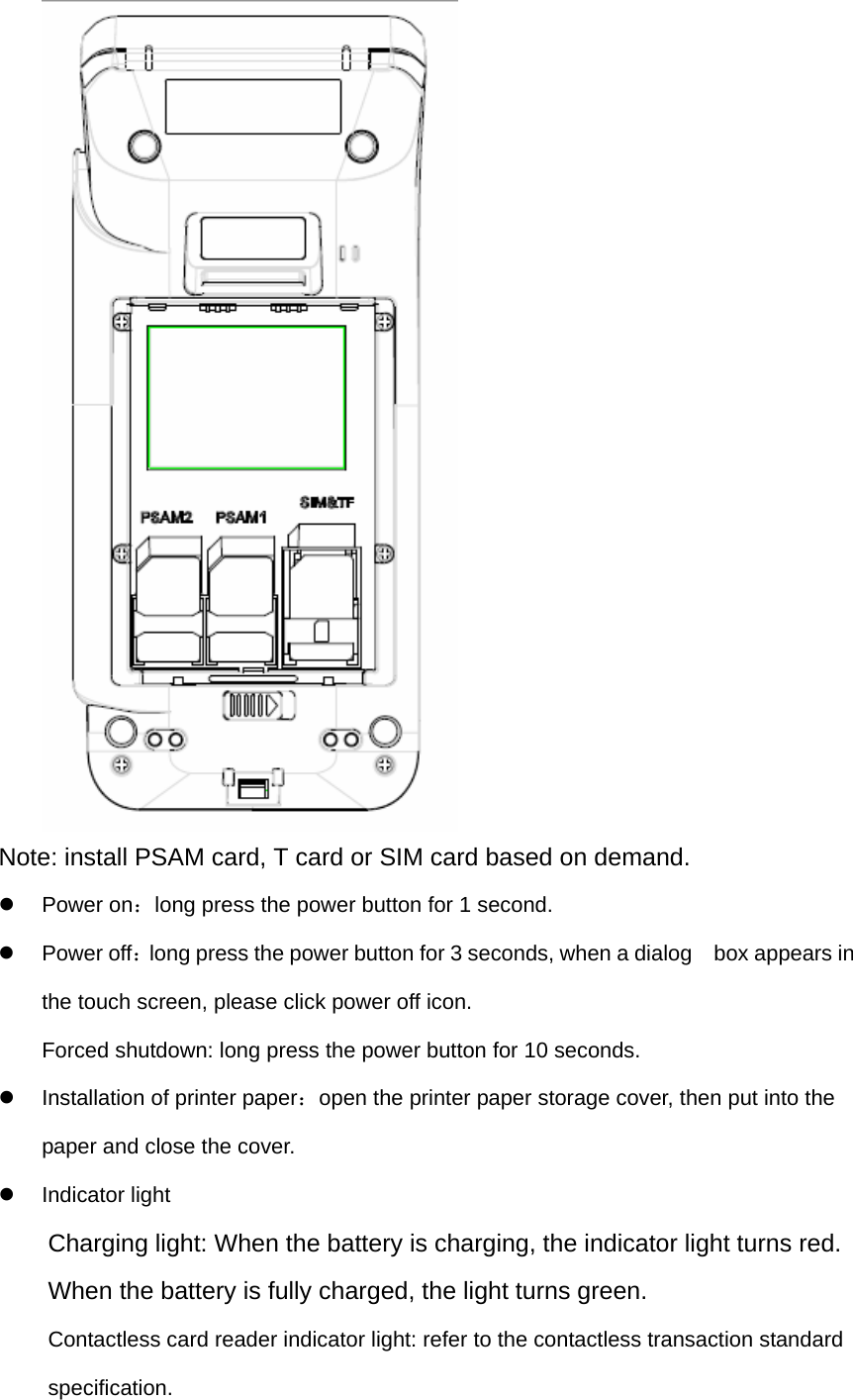  Note: install PSAM card, T card or SIM card based on demand. z Power on：long press the power button for 1 second. z Power off：long press the power button for 3 seconds, when a dialog    box appears in the touch screen, please click power off icon.   Forced shutdown: long press the power button for 10 seconds. z  Installation of printer paper：open the printer paper storage cover, then put into the paper and close the cover. z Indicator light Charging light: When the battery is charging, the indicator light turns red.       When the battery is fully charged, the light turns green.   Contactless card reader indicator light: refer to the contactless transaction standard specification.  
