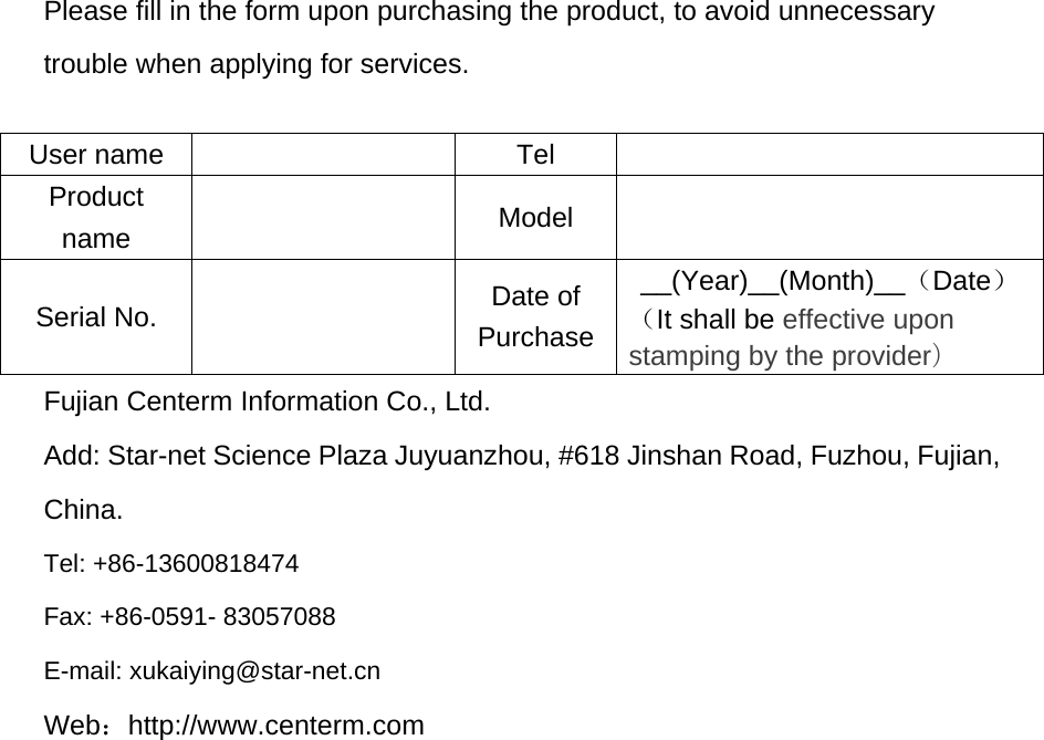Please fill in the form upon purchasing the product, to avoid unnecessary trouble when applying for services.  User name    Tel     Product name    Model   Serial No.    Date of Purchase __(Year)__(Month)__（Date） （It shall be effective upon stamping by the provider） Fujian Centerm Information Co., Ltd. Add: Star-net Science Plaza Juyuanzhou, #618 Jinshan Road, Fuzhou, Fujian, China.  Tel: +86-13600818474 Fax: +86-0591- 83057088 E-mail: xukaiying@star-net.cn Web：http://www.centerm.com 