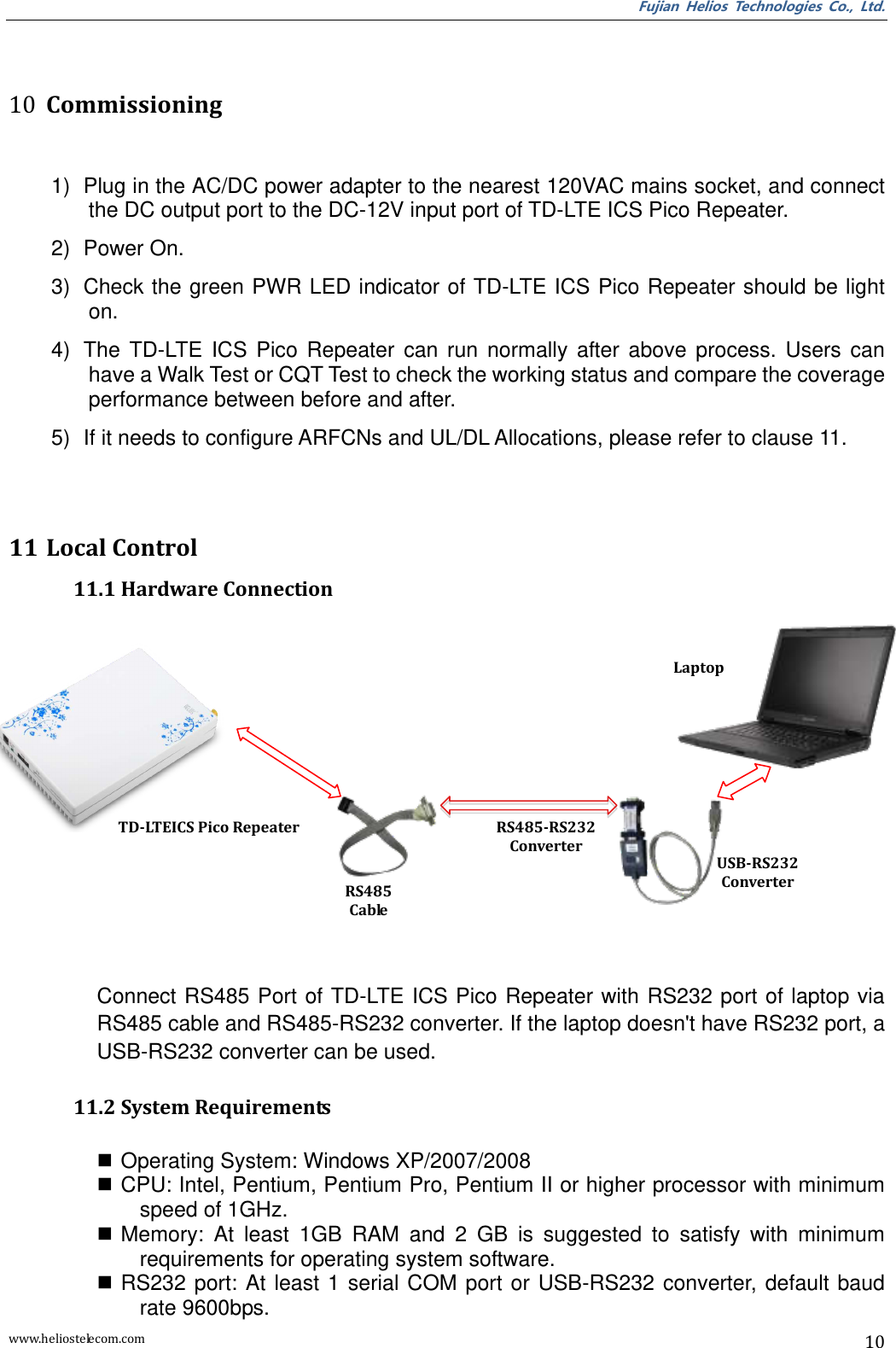 Fujian  Helios  Technologies  Co.,  Ltd. www.heliostelecom.com 10   10 Commissioning  1)  Plug in the AC/DC power adapter to the nearest 120VAC mains socket, and connect the DC output port to the DC-12V input port of TD-LTE ICS Pico Repeater. 2)  Power On. 3)  Check the green PWR LED indicator of TD-LTE ICS Pico Repeater should be light on. 4)  The  TD-LTE  ICS  Pico  Repeater  can  run  normally  after  above  process.  Users  can have a Walk Test or CQT Test to check the working status and compare the coverage performance between before and after.   5)  If it needs to configure ARFCNs and UL/DL Allocations, please refer to clause 11.  11 Local Control 11.1 Hardware Connection              Connect RS485 Port of TD-LTE ICS Pico Repeater with RS232 port of laptop via RS485 cable and RS485-RS232 converter. If the laptop doesn&apos;t have RS232 port, a USB-RS232 converter can be used.  11.2 System Requirements   Operating System: Windows XP/2007/2008  CPU: Intel, Pentium, Pentium Pro, Pentium II or higher processor with minimum speed of 1GHz.  Memory:  At  least  1GB  RAM  and  2  GB  is  suggested  to  satisfy  with  minimum requirements for operating system software.  RS232  port:  At least  1  serial  COM port  or USB-RS232 converter,  default baud rate 9600bps. TD-LTEICS Pico Repeater RS485 Cable RS485-RS232 Converter USB-RS232 Converter Laptop 