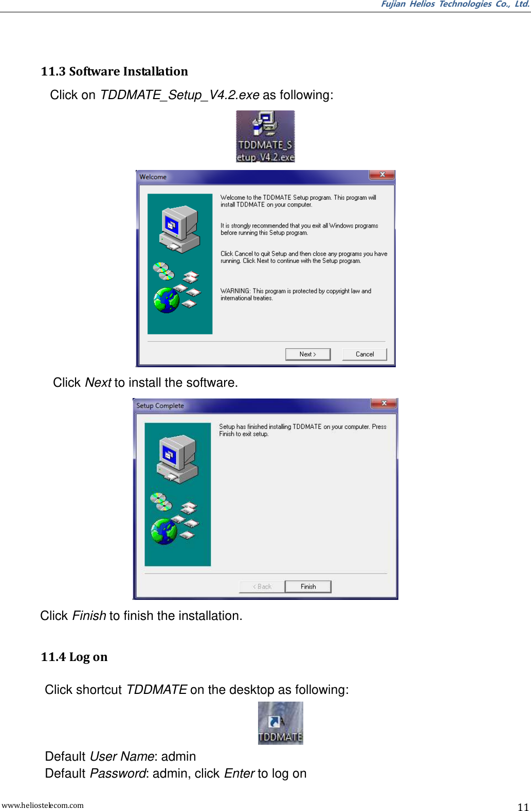 Fujian  Helios  Technologies  Co.,  Ltd. www.heliostelecom.com 11    11.3 Software Installation Click on TDDMATE_Setup_V4.2.exe as following:   Click Next to install the software.  Click Finish to finish the installation.  11.4 Log on  Click shortcut TDDMATE on the desktop as following:  Default User Name: admin Default Password: admin, click Enter to log on 