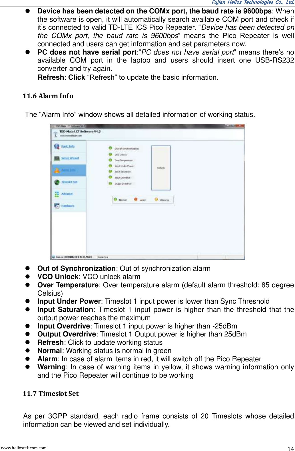 Fujian  Helios  Technologies  Co.,  Ltd. www.heliostelecom.com 14  Device has been detected on the COMx port, the baud rate is 9600bps: When the software is open, it will automatically search available COM port and check if it’s connected to valid TD-LTE ICS Pico Repeater. “Device has been detected on the  COMx  port,  the  baud  rate  is  9600bps”  means  the  Pico  Repeater  is  well connected and users can get information and set parameters now.  PC does not have serial port:“PC does not have serial port” means there’s no available  COM  port  in  the  laptop  and  users  should  insert  one  USB-RS232 converter and try again. Refresh: Click “Refresh” to update the basic information.  11.6 Alarm Info  The “Alarm Info” window shows all detailed information of working status.   Out of Synchronization: Out of synchronization alarm  VCO Unlock: VCO unlock alarm  Over Temperature: Over temperature alarm (default alarm threshold: 85 degree Celsius)  Input Under Power: Timeslot 1 input power is lower than Sync Threshold  Input  Saturation:  Timeslot  1  input  power  is  higher  than  the  threshold  that  the output power reaches the maximum  Input Overdrive: Timeslot 1 input power is higher than -25dBm  Output Overdrive: Timeslot 1 Output power is higher than 25dBm  Refresh: Click to update working status  Normal: Working status is normal in green  Alarm: In case of alarm items in red, it will switch off the Pico Repeater  Warning:  In  case of warning items  in yellow, it shows warning information only and the Pico Repeater will continue to be working  11.7 Timeslot Set  As  per  3GPP  standard,  each  radio  frame  consists  of  20  Timeslots  whose  detailed information can be viewed and set individually. 