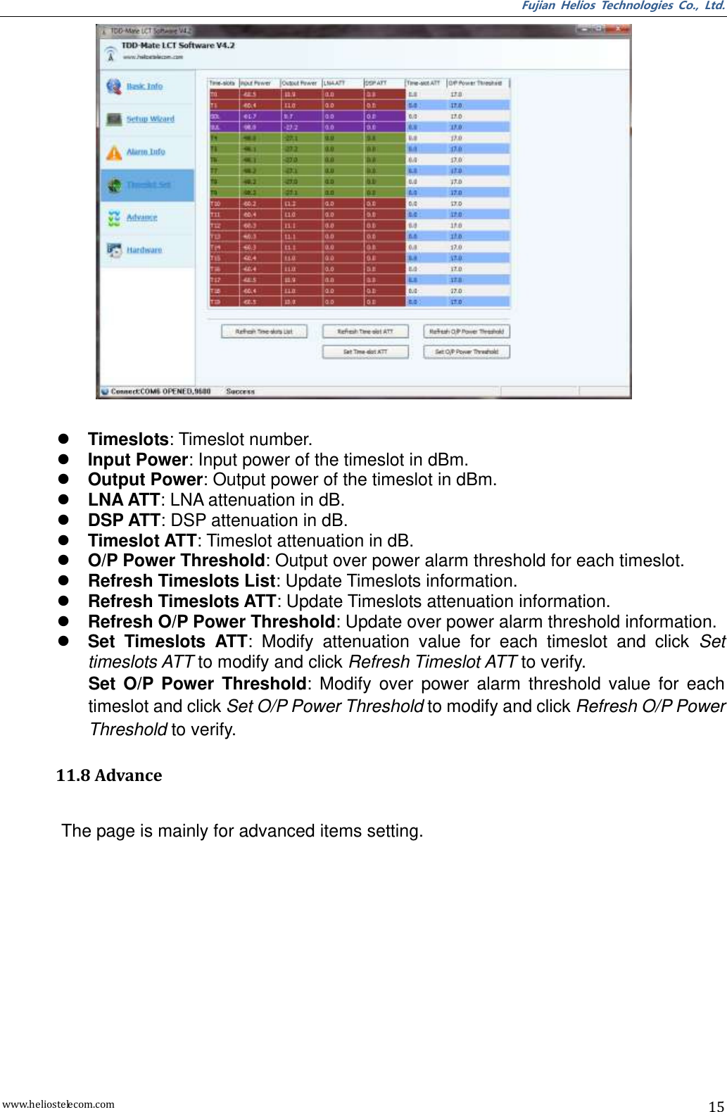 Fujian  Helios  Technologies  Co.,  Ltd. www.heliostelecom.com 15    Timeslots: Timeslot number.  Input Power: Input power of the timeslot in dBm.  Output Power: Output power of the timeslot in dBm.  LNA ATT: LNA attenuation in dB.  DSP ATT: DSP attenuation in dB.  Timeslot ATT: Timeslot attenuation in dB.  O/P Power Threshold: Output over power alarm threshold for each timeslot.  Refresh Timeslots List: Update Timeslots information.  Refresh Timeslots ATT: Update Timeslots attenuation information.  Refresh O/P Power Threshold: Update over power alarm threshold information.  Set  Timeslots  ATT:  Modify  attenuation  value  for  each  timeslot  and  click  Set timeslots ATT to modify and click Refresh Timeslot ATT to verify. Set  O/P  Power  Threshold:  Modify  over  power  alarm  threshold  value  for  each timeslot and click Set O/P Power Threshold to modify and click Refresh O/P Power Threshold to verify.  11.8 Advance  The page is mainly for advanced items setting. 