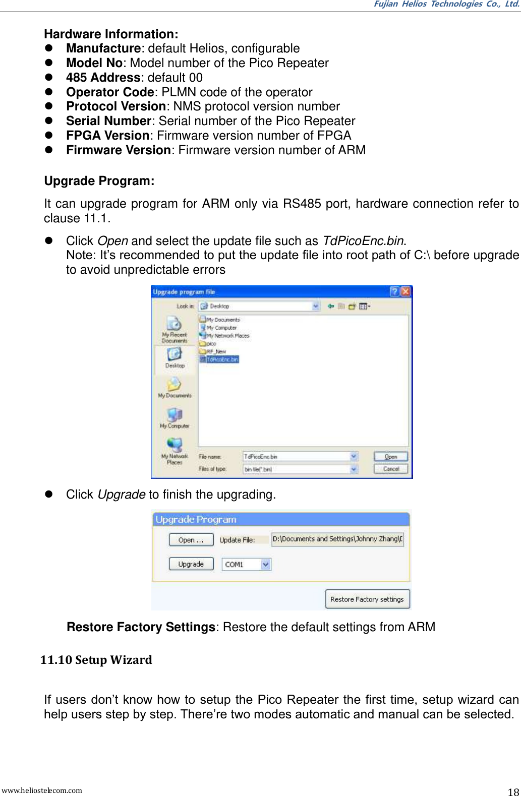 Fujian  Helios  Technologies  Co.,  Ltd. www.heliostelecom.com 18  Hardware Information:  Manufacture: default Helios, configurable  Model No: Model number of the Pico Repeater  485 Address: default 00  Operator Code: PLMN code of the operator  Protocol Version: NMS protocol version number  Serial Number: Serial number of the Pico Repeater  FPGA Version: Firmware version number of FPGA  Firmware Version: Firmware version number of ARM  Upgrade Program: It can upgrade program for ARM only via RS485 port, hardware connection refer to clause 11.1.   Click Open and select the update file such as TdPicoEnc.bin. Note: It’s recommended to put the update file into root path of C:\ before upgrade to avoid unpredictable errors    Click Upgrade to finish the upgrading.  Restore Factory Settings: Restore the default settings from ARM  11.10 Setup Wizard  If users don’t know how to setup the Pico Repeater the first time, setup wizard can help users step by step. There’re two modes automatic and manual can be selected.   