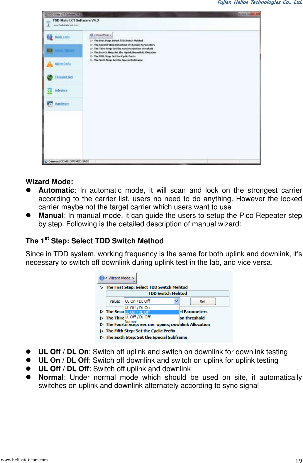 Fujian  Helios  Technologies  Co.,  Ltd. www.heliostelecom.com 19   Wizard Mode:  Automatic:  In  automatic  mode,  it  will  scan  and  lock  on  the  strongest  carrier according to the carrier  list, users no need  to do anything. However  the locked carrier maybe not the target carrier which users want to use  Manual: In manual mode, it can guide the users to setup the Pico Repeater step by step. Following is the detailed description of manual wizard:  The 1st Step: Select TDD Switch Method Since in TDD system, working frequency is the same for both uplink and downlink, it’s necessary to switch off downlink during uplink test in the lab, and vice versa.     UL Off / DL On: Switch off uplink and switch on downlink for downlink testing  UL On / DL Off: Switch off downlink and switch on uplink for uplink testing  UL Off / DL Off: Switch off uplink and downlink  Normal:  Under  normal  mode  which  should  be  used  on  site,  it  automatically switches on uplink and downlink alternately according to sync signal 