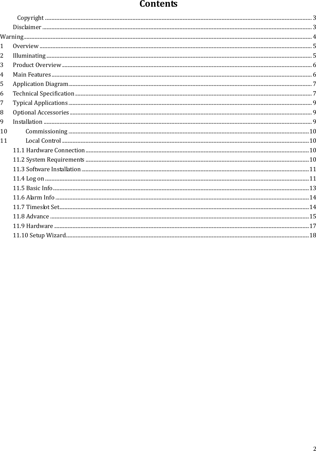   2 Contents Copyright ............................................................................................................................................................................................................ 3 Disclaimer .............................................................................................................................................................................................................. 3 Warning ............................................................................................................................................................................................................................ 4 1 Overview ................................................................................................................................................................................................................ 5 2 Illuminating ........................................................................................................................................................................................................... 5 3 Product Overview ............................................................................................................................................................................................... 6 4 Main Features ....................................................................................................................................................................................................... 6 5 Application Diagram .......................................................................................................................................................................................... 7 6 Technical Specification ..................................................................................................................................................................................... 7 7 Typical Applications .......................................................................................................................................................................................... 9 8 Optional Accessories ......................................................................................................................................................................................... 9 9 Installation ............................................................................................................................................................................................................. 9 10 Commissioning ........................................................................................................................................................................................ 10 11 Local Control ............................................................................................................................................................................................. 10 11.1 Hardware Connection ........................................................................................................................................................................... 10 11.2 System Requirements ........................................................................................................................................................................... 10 11.3 Software Installation .............................................................................................................................................................................. 11 11.4 Log on .......................................................................................................................................................................................................... 11 11.5 Basic Info .................................................................................................................................................................................................... 13 11.6 Alarm Info .................................................................................................................................................................................................. 14 11.7 Timeslot Set ............................................................................................................................................................................................... 14 11.8 Advance ...................................................................................................................................................................................................... 15 11.9 Hardware ................................................................................................................................................................................................... 17 11.10 Setup Wizard.......................................................................................................................................................................................... 18   