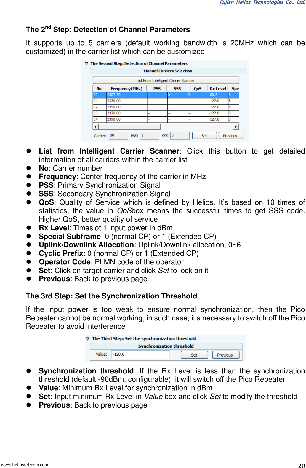 Fujian  Helios  Technologies  Co.,  Ltd. www.heliostelecom.com 20   The 2nd Step: Detection of Channel Parameters It  supports  up  to  5  carriers  (default  working  bandwidth  is  20MHz  which  can  be customized) in the carrier list which can be customized   List  from  Intelligent  Carrier  Scanner:  Click  this  button  to  get  detailed information of all carriers within the carrier list  No: Carrier number  Frequency: Center frequency of the carrier in MHz  PSS: Primary Synchronization Signal  SSS: Secondary Synchronization Signal  QoS:  Quality  of  Service  which  is  defined  by  Helios.  It’s  based  on  10  times  of statistics,  the  value  in  QoSbox  means  the  successful  times  to  get  SSS  code. Higher QoS, better quality of service  Rx Level: Timeslot 1 input power in dBm  Special Subframe: 0 (normal CP) or 1 (Extended CP)  Uplink/Downlink Allocation: Uplink/Downlink allocation, 0~6  Cyclic Prefix: 0 (normal CP) or 1 (Extended CP)  Operator Code: PLMN code of the operator  Set: Click on target carrier and click Set to lock on it    Previous: Back to previous page  The 3rd Step: Set the Synchronization Threshold If  the  input  power  is  too  weak  to  ensure  normal  synchronization,  then  the  Pico Repeater cannot be normal working, in such case, it’s necessary to switch off the Pico Repeater to avoid interference   Synchronization  threshold:  If  the  Rx  Level  is  less  than  the  synchronization threshold (default -90dBm, configurable), it will switch off the Pico Repeater  Value: Minimum Rx Level for synchronization in dBm  Set: Input minimum Rx Level in Value box and click Set to modify the threshold  Previous: Back to previous page 