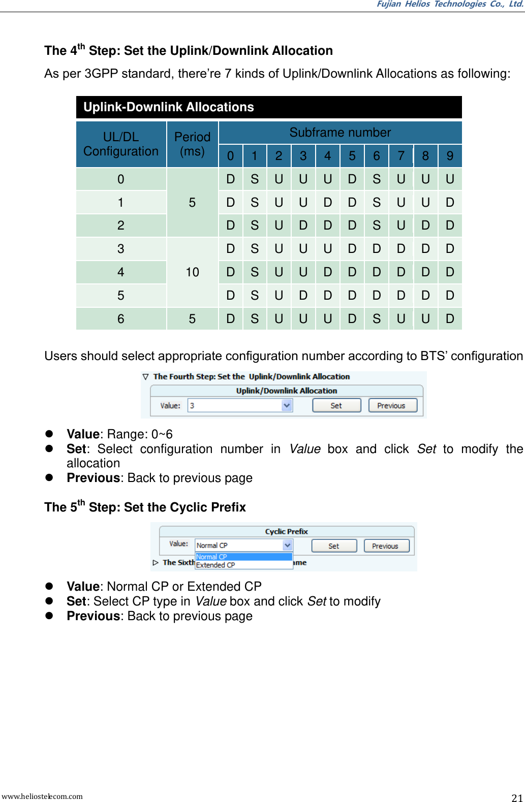 Fujian  Helios  Technologies  Co.,  Ltd. www.heliostelecom.com 21   The 4th Step: Set the Uplink/Downlink Allocation As per 3GPP standard, there’re 7 kinds of Uplink/Downlink Allocations as following:            Users should select appropriate configuration number according to BTS’ configuration   Value: Range: 0~6  Set:  Select  configuration  number  in  Value  box  and  click  Set  to  modify  the allocation  Previous: Back to previous page  The 5th Step: Set the Cyclic Prefix   Value: Normal CP or Extended CP  Set: Select CP type in Value box and click Set to modify  Previous: Back to previous page Uplink-Downlink Allocations UL/DL Configuration Period (ms) Subframe number 0 1 2 3 4 5 6 7 8 9 0 5 D S U U U D S U U U 1 D S U U D D S U U D 2 D S U D D D S U D D 3 10 D S U U U D D D D D 4 D S U U D D D D D D 5 D S U D D D D D D D 6 5 D S U U U D S U U D 