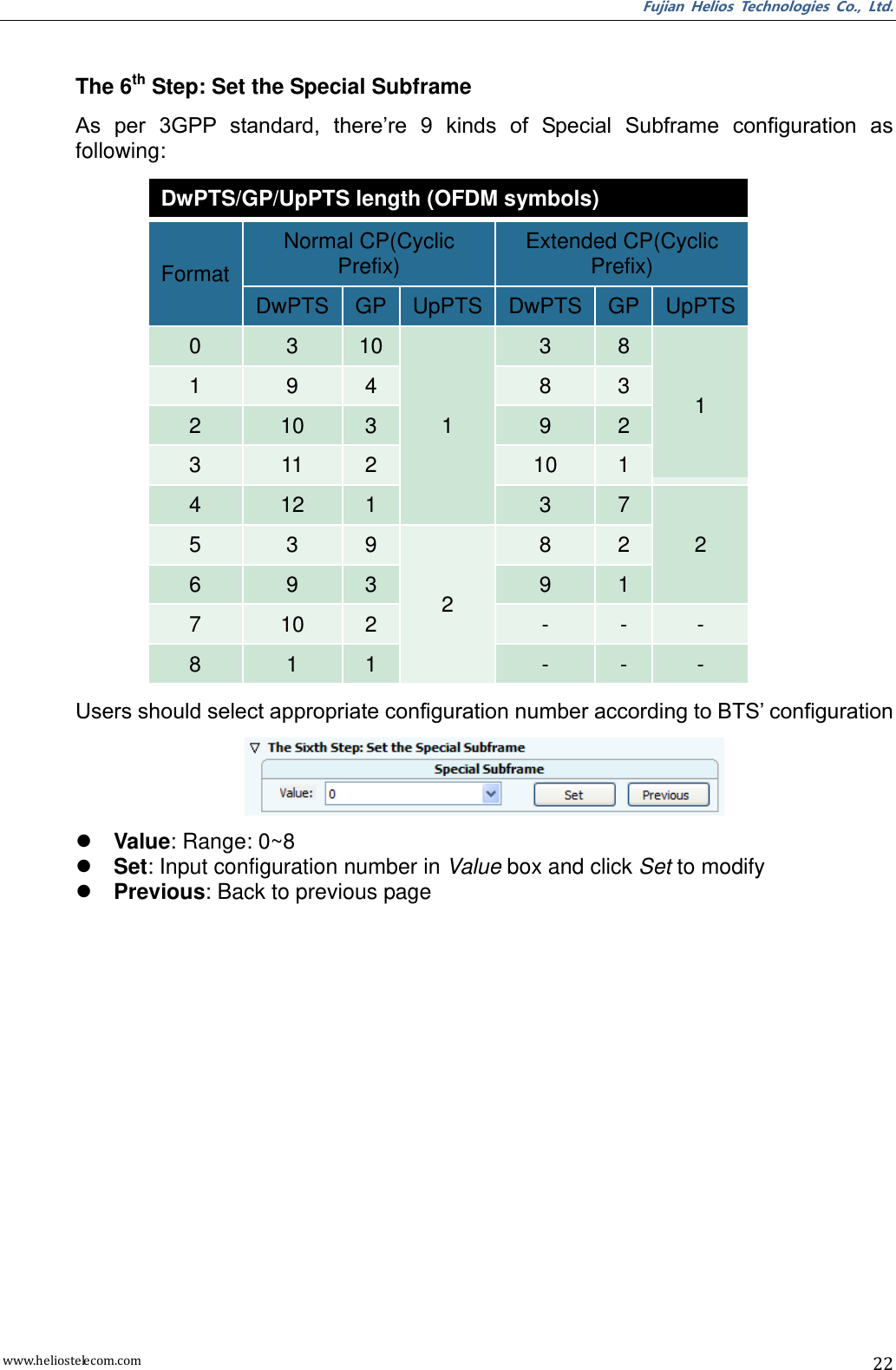 Fujian  Helios  Technologies  Co.,  Ltd. www.heliostelecom.com 22   The 6th Step: Set the Special Subframe As  per  3GPP  standard,  there’re  9  kinds  of  Special  Subframe  configuration  as following: DwPTS/GP/UpPTS length (OFDM symbols) Format Normal CP(Cyclic Prefix) Extended CP(Cyclic Prefix) DwPTS GP UpPTS DwPTS GP UpPTS 0 3 10 1 3 8 1 1 9 4 8 3 2 10 3 9 2 3 11 2 10 1 4 12 1 3 7 2 5 3 9 2 8 2 6 9 3 9 1 7 10 2 - - - 8 1 1 - - - Users should select appropriate configuration number according to BTS’ configuration   Value: Range: 0~8  Set: Input configuration number in Value box and click Set to modify  Previous: Back to previous page  