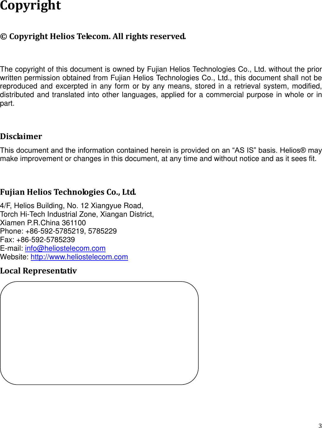   3  Copyright © Copyright Helios Telecom. All rights reserved.  The copyright of this document is owned by Fujian Helios Technologies Co., Ltd. without the prior written permission obtained from Fujian Helios Technologies Co., Ltd., this document shall not be reproduced  and excerpted in any form or by  any  means,  stored  in  a  retrieval  system,  modified, distributed and translated into other languages, applied for a commercial purpose in whole or in part.  Disclaimer This document and the information contained herein is provided on an “AS IS” basis. Helios® may make improvement or changes in this document, at any time and without notice and as it sees fit.    Fujian Helios Technologies Co., Ltd. 4/F, Helios Building, No. 12 Xiangyue Road, Torch Hi-Tech Industrial Zone, Xiangan District, Xiamen P.R.China 361100 Phone: +86-592-5785219, 5785229 Fax: +86-592-5785239 E-mail: info@heliostelecom.com Website: http://www.heliostelecom.com Local Representativ   