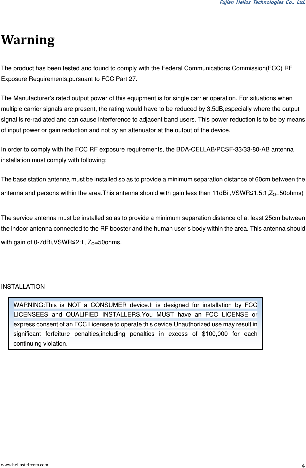 Fujian  Helios  Technologies  Co.,  Ltd. www.heliostelecom.com 4  Warning The product has been tested and found to comply with the Federal Communications Commission(FCC) RF Exposure Requirements,pursuant to FCC Part 27. The Manufacturer’s rated output power of this equipment is for single carrier operation. For situations when multiple carrier signals are present, the rating would have to be reduced by 3.5dB,especially where the output signal is re-radiated and can cause interference to adjacent band users. This power reduction is to be by means of input power or gain reduction and not by an attenuator at the output of the device. In order to comply with the FCC RF exposure requirements, the BDA-CELLAB/PCSF-33/33-80-AB antenna installation must comply with following: The base station antenna must be installed so as to provide a minimum separation distance of 60cm between the antenna and persons within the area.This antenna should with gain less than 11dBi ,VSWR≤1.5:1,ZO=50ohms) The service antenna must be installed so as to provide a minimum separation distance of at least 25cm between the indoor antenna connected to the RF booster and the human user’s body within the area. This antenna should with gain of 0-7dBi,VSWR≤2:1, ZO=50ohms.  INSTALLATION   WARNING:This  is  NOT  a  CONSUMER  device.It  is  designed  for  installation  by  FCC LICENSEES  and  QUALIFIED  INSTALLERS.You  MUST  have  an  FCC  LICENSE  or express consent of an FCC Licensee to operate this device.Unauthorized use may result in significant  forfeiture  penalties,including  penalties  in  excess  of  $100,000  for  each continuing violation. 