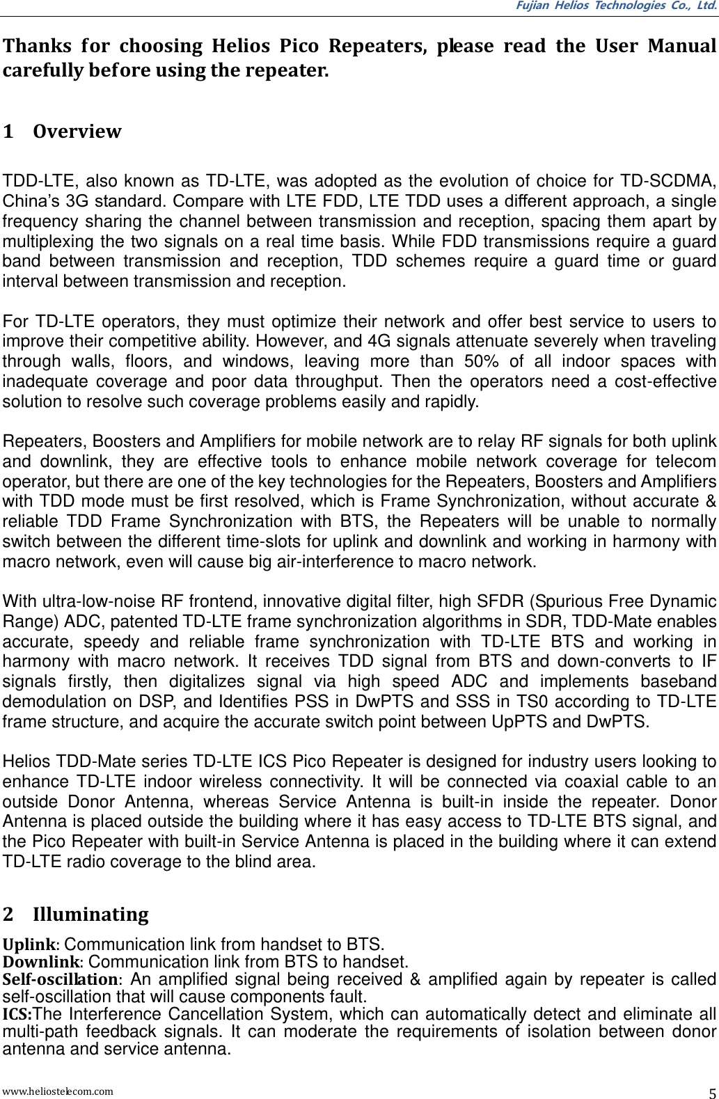 Fujian  Helios  Technologies  Co.,  Ltd. www.heliostelecom.com 5  Thanks  for  choosing  Helios  Pico  Repeaters,  please  read  the  User  Manual carefully before using the repeater.  1 Overview  TDD-LTE, also known as TD-LTE, was adopted as the evolution of choice for TD-SCDMA, China’s 3G standard. Compare with LTE FDD, LTE TDD uses a different approach, a single frequency sharing the channel between transmission and reception, spacing them apart by multiplexing the two signals on a real time basis. While FDD transmissions require a guard band  between  transmission  and  reception,  TDD  schemes  require  a  guard  time  or  guard interval between transmission and reception.  For TD-LTE operators,  they  must optimize  their  network  and  offer best service  to  users  to improve their competitive ability. However, and 4G signals attenuate severely when traveling through  walls,  floors,  and  windows,  leaving  more  than  50%  of  all  indoor  spaces  with inadequate  coverage  and  poor  data  throughput.  Then  the  operators  need  a  cost-effective solution to resolve such coverage problems easily and rapidly.  Repeaters, Boosters and Amplifiers for mobile network are to relay RF signals for both uplink and  downlink,  they  are  effective  tools  to  enhance  mobile  network  coverage  for  telecom operator, but there are one of the key technologies for the Repeaters, Boosters and Amplifiers with TDD mode must be first resolved, which is Frame Synchronization, without accurate &amp; reliable  TDD  Frame  Synchronization  with  BTS,  the  Repeaters  will  be  unable  to  normally switch between the different time-slots for uplink and downlink and working in harmony with macro network, even will cause big air-interference to macro network.      With ultra-low-noise RF frontend, innovative digital filter, high SFDR (Spurious Free Dynamic Range) ADC, patented TD-LTE frame synchronization algorithms in SDR, TDD-Mate enables accurate,  speedy  and  reliable  frame  synchronization  with  TD-LTE  BTS  and  working  in harmony  with  macro  network.  It  receives  TDD  signal  from  BTS  and  down-converts  to  IF signals  firstly,  then  digitalizes  signal  via  high  speed  ADC  and  implements  baseband demodulation on DSP, and Identifies PSS in DwPTS and SSS in TS0 according to TD-LTE frame structure, and acquire the accurate switch point between UpPTS and DwPTS.  Helios TDD-Mate series TD-LTE ICS Pico Repeater is designed for industry users looking to enhance  TD-LTE  indoor  wireless  connectivity.  It  will  be  connected  via  coaxial  cable  to  an outside  Donor  Antenna,  whereas  Service  Antenna  is  built-in  inside  the  repeater.  Donor Antenna is placed outside the building where it has easy access to TD-LTE BTS signal, and the Pico Repeater with built-in Service Antenna is placed in the building where it can extend TD-LTE radio coverage to the blind area.  2 Illuminating Uplink: Communication link from handset to BTS. Downlink: Communication link from BTS to handset. Self-oscillation:  An amplified  signal  being  received  &amp; amplified  again  by  repeater  is  called self-oscillation that will cause components fault. ICS:The Interference Cancellation System, which can automatically detect and eliminate all multi-path  feedback  signals.  It  can  moderate  the  requirements  of  isolation  between  donor antenna and service antenna. 