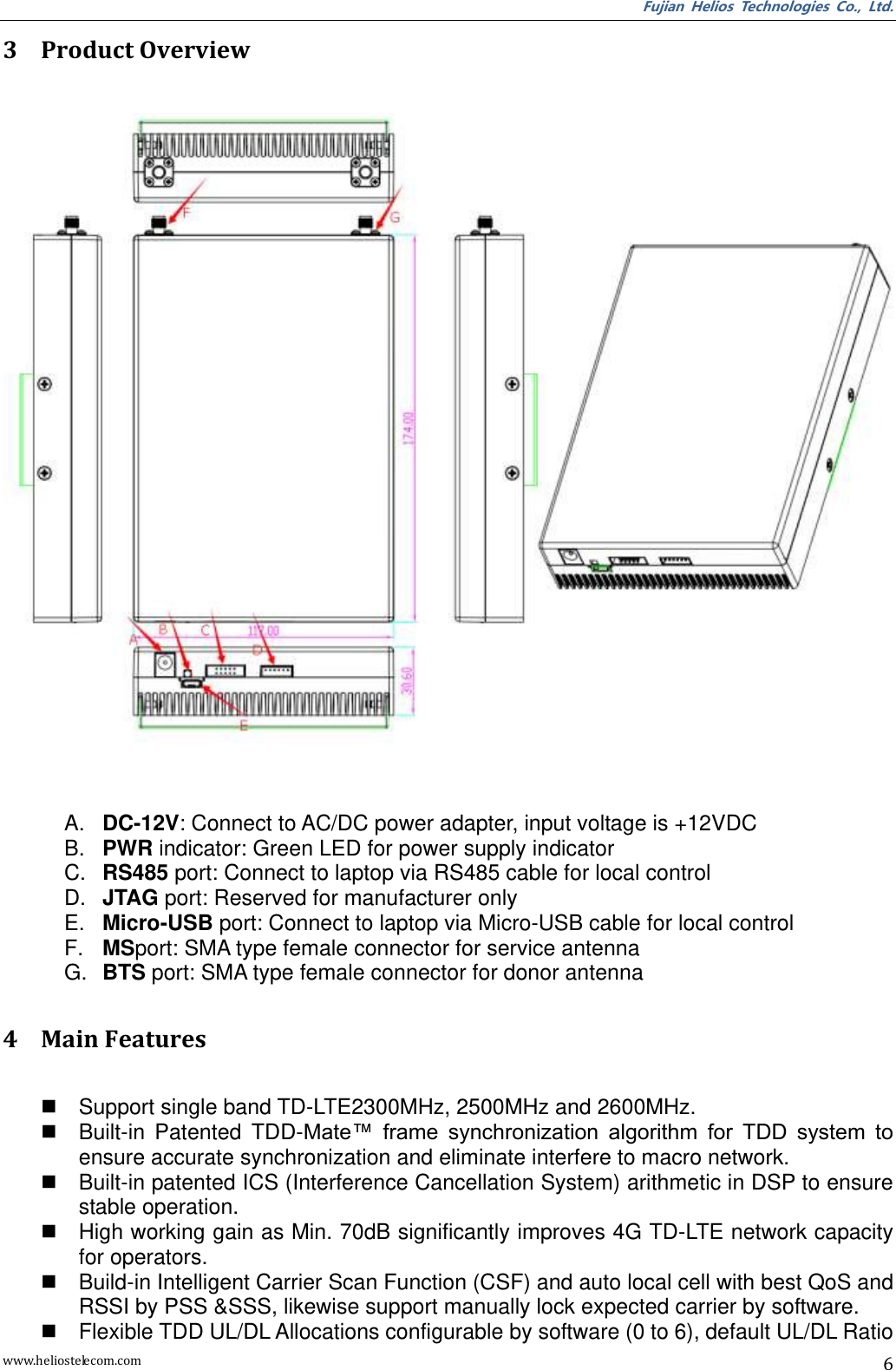 Fujian  Helios  Technologies  Co.,  Ltd. www.heliostelecom.com 6 3 Product Overview     A. DC-12V: Connect to AC/DC power adapter, input voltage is +12VDC B. PWR indicator: Green LED for power supply indicator C. RS485 port: Connect to laptop via RS485 cable for local control D. JTAG port: Reserved for manufacturer only E. Micro-USB port: Connect to laptop via Micro-USB cable for local control F. MSport: SMA type female connector for service antenna G. BTS port: SMA type female connector for donor antenna  4 Main Features    Support single band TD-LTE2300MHz, 2500MHz and 2600MHz.   Built-in  Patented  TDD-Mate™  frame  synchronization  algorithm  for  TDD  system  to ensure accurate synchronization and eliminate interfere to macro network.   Built-in patented ICS (Interference Cancellation System) arithmetic in DSP to ensure stable operation.   High working gain as Min. 70dB significantly improves 4G TD-LTE network capacity for operators.   Build-in Intelligent Carrier Scan Function (CSF) and auto local cell with best QoS and RSSI by PSS &amp;SSS, likewise support manually lock expected carrier by software.   Flexible TDD UL/DL Allocations configurable by software (0 to 6), default UL/DL Ratio 