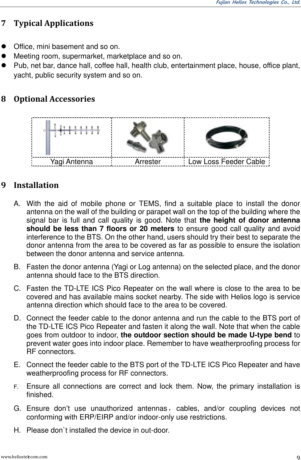 Fujian  Helios  Technologies  Co.,  Ltd. www.heliostelecom.com 9  7 Typical Applications    Office, mini basement and so on.   Meeting room, supermarket, marketplace and so on.   Pub, net bar, dance hall, coffee hall, health club, entertainment place, house, office plant, yacht, public security system and so on.  8 Optional Accessories     Yagi Antenna Arrester Low Loss Feeder Cable  9 Installation A.  With  the  aid  of  mobile  phone  or  TEMS,  find  a  suitable  place  to  install  the  donor antenna on the wall of the building or parapet wall on the top of the building where the signal  bar  is  full  and  call  quality  is  good.  Note  that  the  height  of  donor  antenna should be less than  7  floors  or 20 meters to ensure good call quality and avoid interference to the BTS. On the other hand, users should try their best to separate the donor antenna from the area to be covered as far as possible to ensure the isolation between the donor antenna and service antenna. B.  Fasten the donor antenna (Yagi or Log antenna) on the selected place, and the donor antenna should face to the BTS direction.   C.  Fasten the TD-LTE ICS Pico Repeater on the wall where is close to the area to be covered and has available mains socket nearby. The side with Helios logo is service antenna direction which should face to the area to be covered. D.  Connect the feeder cable to the donor antenna and run the cable to the BTS port of the TD-LTE ICS Pico Repeater and fasten it along the wall. Note that when the cable goes from outdoor to indoor, the outdoor section should be made U-type bend to prevent water goes into indoor place. Remember to have weatherproofing process for RF connectors. E.  Connect the feeder cable to the BTS port of the TD-LTE ICS Pico Repeater and have weatherproofing process for RF connectors. F. Ensure  all  connections  are  correct  and  lock  them.  Now,  the  primary  installation  is finished. G.  Ensure  don’t  use  unauthorized  antennas，cables,  and/or  coupling  devices  not conforming with ERP/EIRP and/or indoor-only use restrictions. H.  Please don`t installed the device in out-door. 