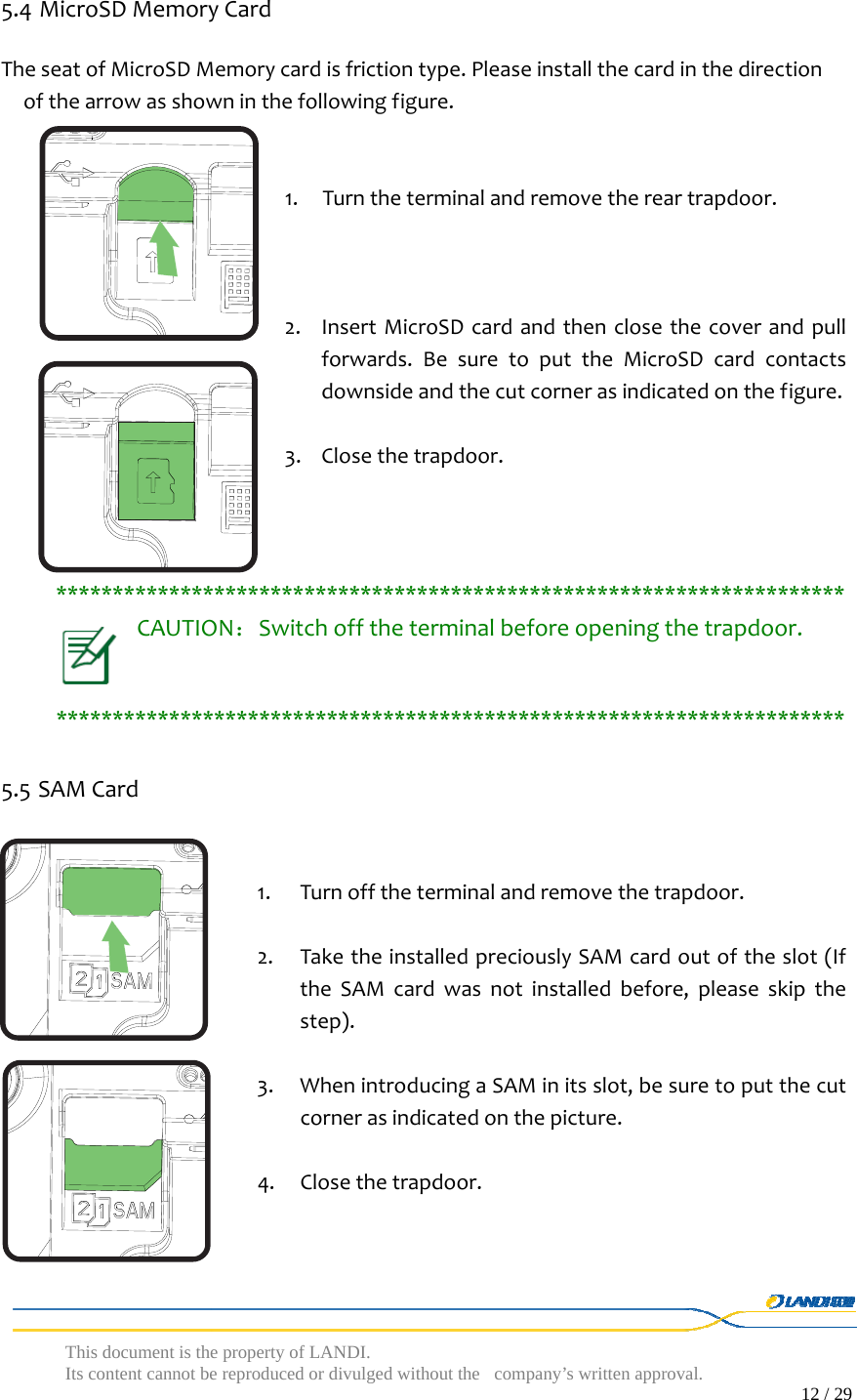  This document is the property of LANDI. Its content cannot be reproduced or divulged without  the company’s written approval.                                                                                        12 / 29   5.4 MicroSDMemoryCardTheseatofMicroSDMemorycardisfrictiontype.Pleaseinstallthecardinthedirectionofthearrowasshowninthefollowingfigure.1. Turntheterminalandremovethereartrapdoor.2. InsertMicroSDcardandthenclosethecoverandpullforwards.BesuretoputtheMicroSDcardcontactsdownsideandthecutcornerasindicatedonthefigure.3. Closethetrapdoor.**********************************************************************CAUTION：Switchofftheterminalbeforeopeningthetrapdoor.**********************************************************************5.5 SAMCard1. Turnofftheterminalandremovethetrapdoor.2. TaketheinstalledpreciouslySAMcardoutoftheslot(IftheSAMcardwasnotinstalledbefore,pleaseskipthestep).3. WhenintroducingaSAMinitsslot,besuretoputthecutcornerasindicatedonthepicture.4. Closethetrapdoor.