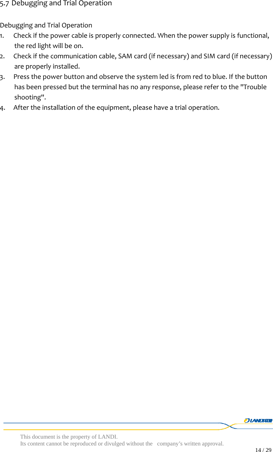  This document is the property of LANDI. Its content cannot be reproduced or divulged without  the company’s written approval.                                                                                        14 / 29   5.7 DebuggingandTrialOperationDebuggingandTrialOperation1. Checkifthepowercableisproperlyconnected.Whenthepowersupplyisfunctional,theredlightwillbeon.2. Checkifthecommunicationcable,SAMcard(ifnecessary)andSIMcard(ifnecessary)areproperlyinstalled.3. Pressthepowerbuttonandobservethesystemledisfromredtoblue.Ifthebuttonhasbeenpressedbuttheterminalhasnoanyresponse,pleaserefertothe&quot;Troubleshooting&quot;.4. Aftertheinstallationoftheequipment,pleasehaveatrialoperation.
