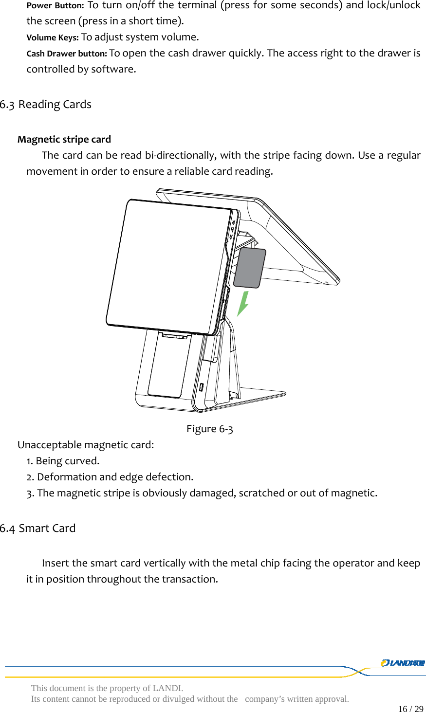  This document is the property of LANDI. Its content cannot be reproduced or divulged without  the company’s written approval.                                                                                        16 / 29   PowerButton:Toturnon/offtheterminal(pressforsomeseconds)andlock/unlockthescreen(pressinashorttime).VolumeKeys:Toadjustsystemvolume.CashDrawerbutton:Toopenthecashdrawerquickly.Theaccessrighttothedraweriscontrolledbysoftware.6.3 ReadingCardsMagneticstripecardThecardcanbereadbi‐directionally,withthestripefacingdown.Usearegularmovementinordertoensureareliablecardreading. Figure6‐3Unacceptablemagneticcard:1.Beingcurved.2.Deformationandedgedefection.3.Themagneticstripeisobviouslydamaged,scratchedoroutofmagnetic.6.4 SmartCardInsertthesmartcardverticallywiththemetalchipfacingtheoperatorandkeepitinpositionthroughoutthetransaction.