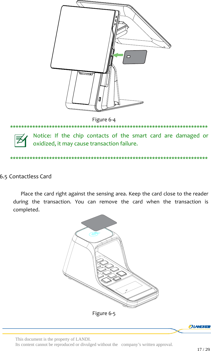 This document is the property of LANDI. Its content cannot be reproduced or divulged without  the company’s written approval.                                                                                        17 / 29    Figure6‐4***********************************************************************Notice:Ifthechipcontactsofthesmartcardaredamagedoroxidized,itmaycausetransactionfailure.***********************************************************************6.5 ContactlessCardPlacethecardrightagainstthesensingarea.Keepthecardclosetothereaderduringthetransaction.Youcanremovethecardwhenthetransactioniscompleted. Figure6‐5