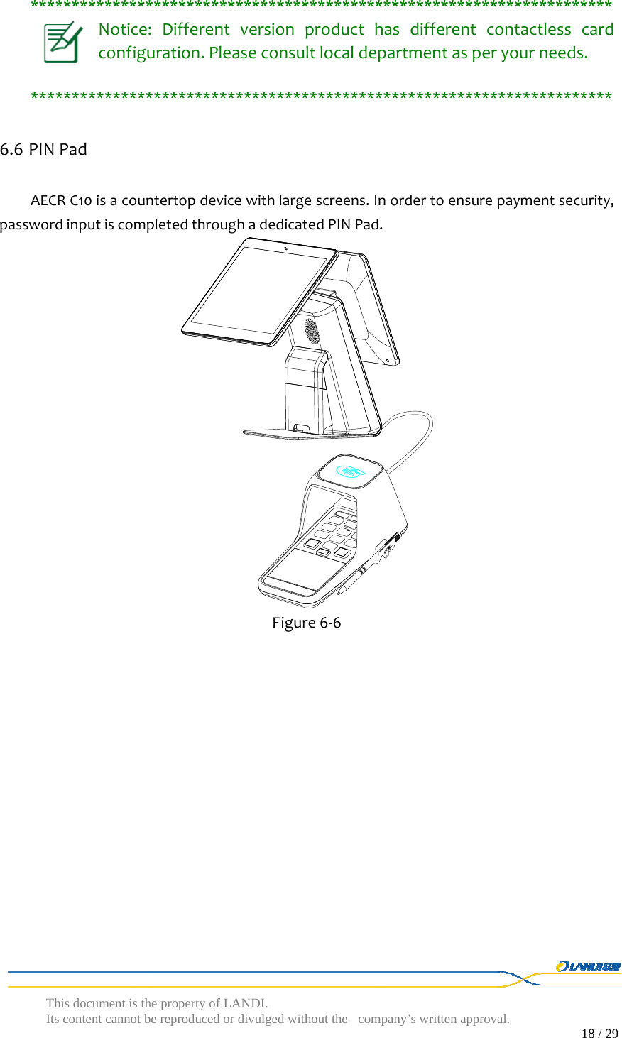  This document is the property of LANDI. Its content cannot be reproduced or divulged without  the company’s written approval.                                                                                        18 / 29   ***********************************************************************Notice:Differentversionproducthasdifferentcontactlesscardconfiguration.Pleaseconsultlocaldepartmentasperyourneeds.***********************************************************************6.6 PINPadAECRC10isacountertopdevicewithlargescreens.Inordertoensurepaymentsecurity,passwordinputiscompletedthroughadedicatedPINPad. Figure6‐6