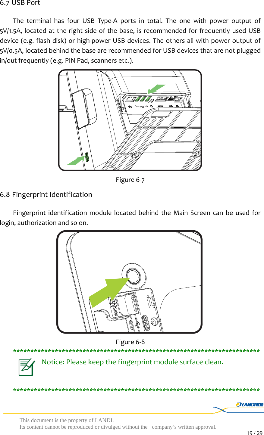  This document is the property of LANDI. Its content cannot be reproduced or divulged without  the company’s written approval.                                                                                        19 / 29   6.7 USBPortTheterminalhasfourUSBType‐Aportsintotal.Theonewithpoweroutputof5V/1.5A,locatedattherightsideofthebase,isrecommendedforfrequentlyusedUSBdevice(e.g.flashdisk)orhigh‐powerUSBdevices.Theothersallwithpoweroutputof5V/0.5A,locatedbehindthebasearerecommendedforUSBdevicesthatarenotpluggedin/outfrequently(e.g.PINPad,scannersetc.). Figure6‐76.8 FingerprintIdentificationFingerprintidentificationmodulelocatedbehindtheMainScreencanbeusedforlogin,authorizationandsoon. Figure6‐8***********************************************************************Notice:Pleasekeepthefingerprintmodulesurfaceclean.***********************************************************************