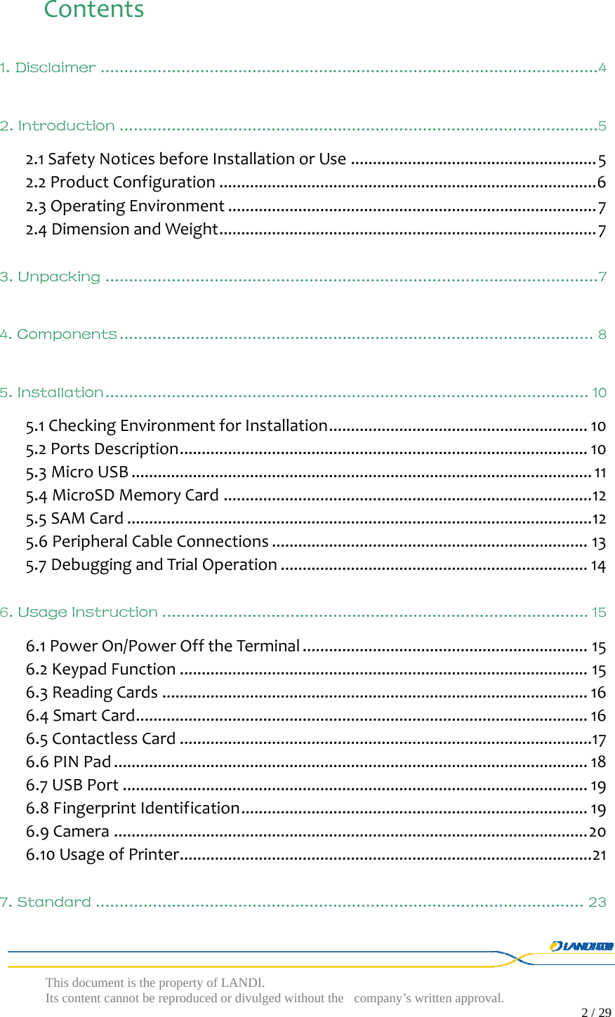  This document is the property of LANDI. Its content cannot be reproduced or divulged without  the company’s written approval.                                                                                        2 / 29   Contents1. Disclaimer ......................................................................................................... 42. Introduction .....................................................................................................52.1SafetyNoticesbeforeInstallationorUse........................................................52.2ProductConfiguration......................................................................................62.3OperatingEnvironment....................................................................................72.4DimensionandWeight......................................................................................73. Unpacking ........................................................................................................ 74. Components .................................................................................................... 85. Installation ...................................................................................................... 105.1CheckingEnvironmentforInstallation...........................................................105.2PortsDescription.............................................................................................105.3MicroUSB.........................................................................................................115.4MicroSDMemoryCard....................................................................................125.5SAMCard..........................................................................................................125.6PeripheralCableConnections........................................................................135.7DebuggingandTrialOperation......................................................................146. Usage Instruction .......................................................................................... 156.1PowerOn/PowerOfftheTerminal.................................................................156.2KeypadFunction.............................................................................................156.3ReadingCards.................................................................................................166.4SmartCard.......................................................................................................166.5ContactlessCard..............................................................................................176.6PINPad............................................................................................................186.7USBPort..........................................................................................................196.8FingerprintIdentification...............................................................................196.9Camera............................................................................................................206.10UsageofPrinter..............................................................................................217. Standard ....................................................................................................... 23