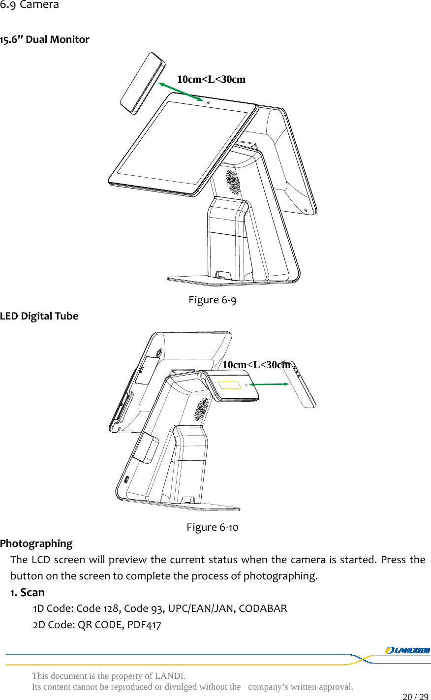  This document is the property of LANDI. Its content cannot be reproduced or divulged without  the company’s written approval.                                                                                        20 / 29   6.9 Camera15.6’’DualMonitorFigure6‐9LEDDigitalTubeFigure6‐10PhotographingTheLCDscreenwillpreviewthecurrentstatuswhenthecameraisstarted.Pressthebuttononthescreentocompletetheprocessofphotographing.1.Scan1DCode:Code128,Code93,UPC/EAN/JAN,CODABAR2DCode:QRCODE,PDF41710cm&lt;L&lt;30cm10cm&lt;L&lt;30cm10cm&lt;L&lt;30cm