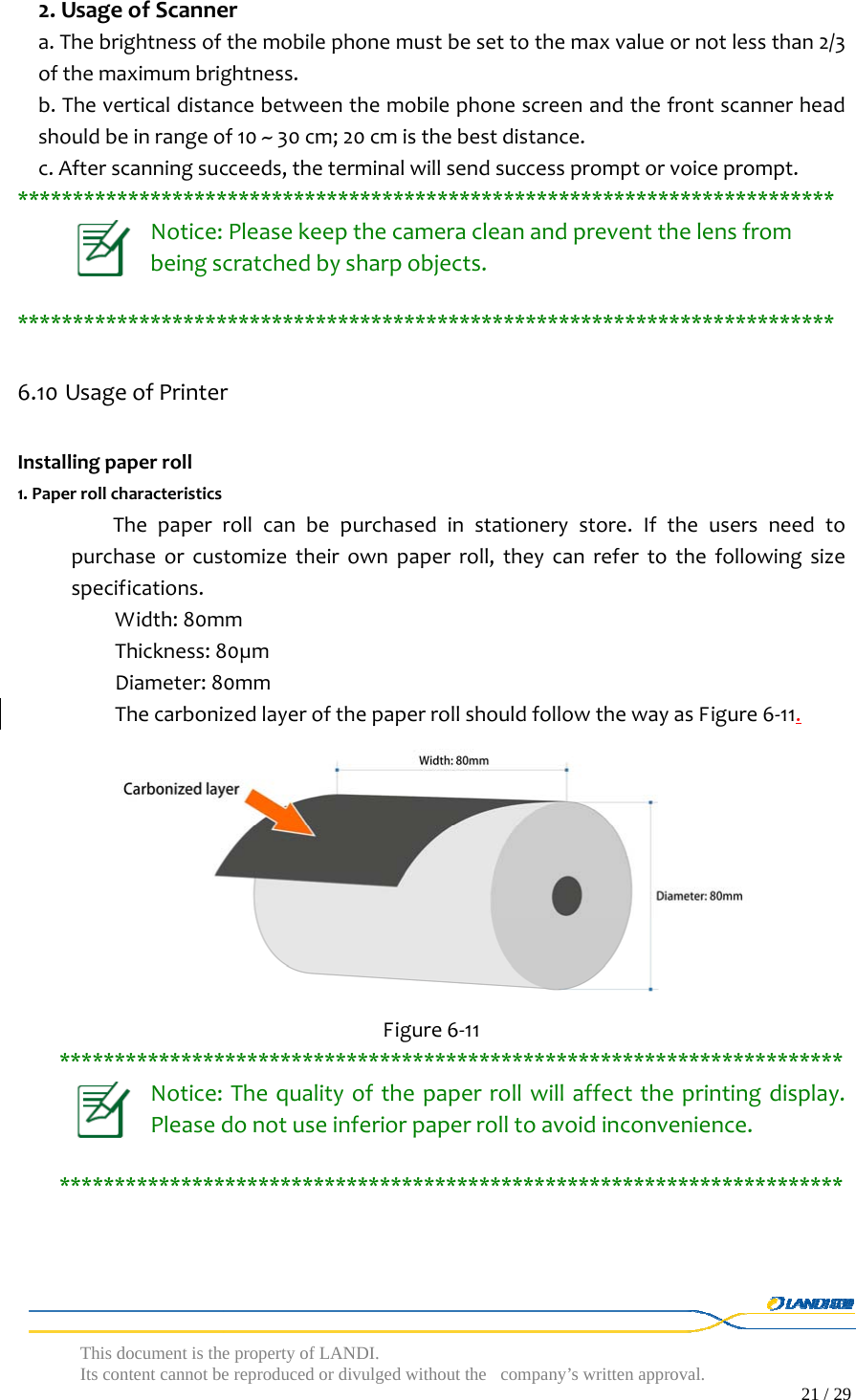  This document is the property of LANDI. Its content cannot be reproduced or divulged without  the company’s written approval.                                                                                        21 / 29   2.UsageofScannera.Thebrightnessofthemobilephonemustbesettothemaxvalueornotlessthan2/3ofthemaximumbrightness.b.Theverticaldistancebetweenthemobilephonescreenandthefrontscannerheadshouldbeinrangeof10~30cm;20cmisthebestdistance.c.Afterscanningsucceeds,theterminalwillsendsuccesspromptorvoiceprompt.**************************************************************************Notice:Pleasekeepthecameracleanandpreventthelensfrombeingscratchedbysharpobjects.**************************************************************************6.10 UsageofPrinterInstallingpaperroll1.PaperrollcharacteristicsThepaperrollcanbepurchasedinstationerystore.Iftheusersneedtopurchaseorcustomizetheirownpaperroll,theycanrefertothefollowingsizespecifications.Width:80mmThickness:80µmDiameter:80mmThecarbonizedlayerofthepaperrollshouldfollowthewayasFigure6‐11. Figure6‐11***********************************************************************Notice:Thequalityofthepaperrollwillaffecttheprintingdisplay.Pleasedonotuseinferiorpaperrolltoavoidinconvenience.***********************************************************************