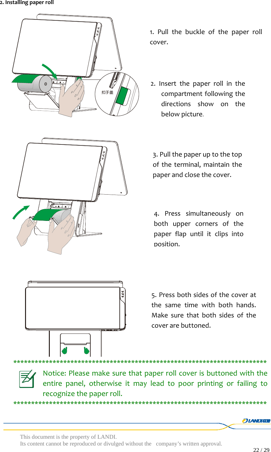  This document is the property of LANDI. Its content cannot be reproduced or divulged without  the company’s written approval.                                                                                        22 / 29   2.Installingpaperroll***********************************************************************Notice:Pleasemakesurethatpaperrollcoverisbuttonedwiththeentirepanel,otherwiseitmayleadtopoorprintingorfailingtorecognizethepaperroll.***********************************************************************1.Pullthebuckleofthepaperrollcover.2.Insertthepaperrollinthecompartmentfollowingthedirectionsshowonthebelowpicture. 3.Pullthepaperuptothetopoftheterminal,maintainthepaperandclosethecover.4.Presssimultaneouslyonbothuppercornersofthepaperflapuntilitclipsintoposition.5.Pressbothsidesofthecoveratthesametimewithbothhands.Makesurethatbothsidesofthecoverarebuttoned.