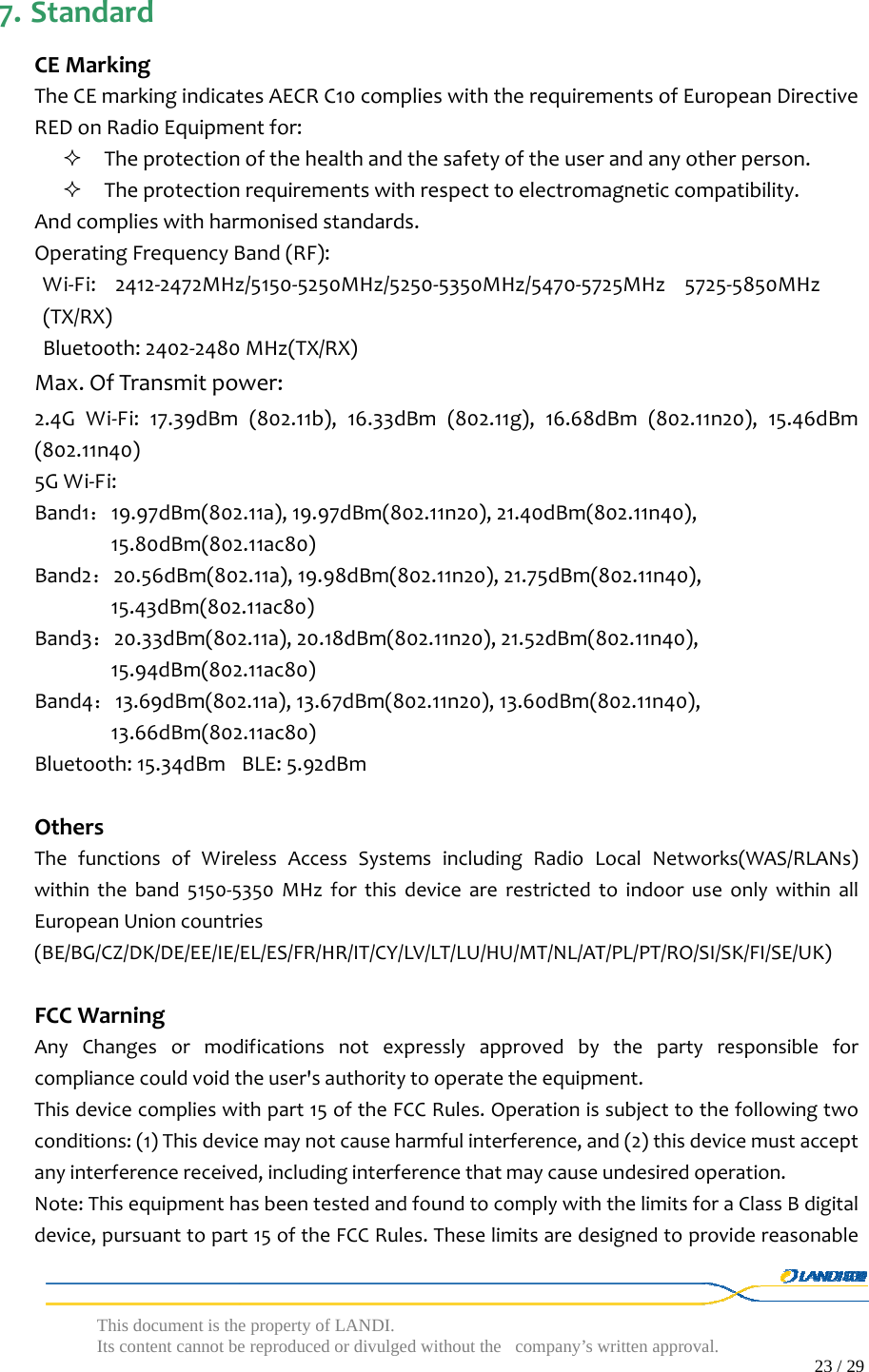  This document is the property of LANDI. Its content cannot be reproduced or divulged without  the company’s written approval.                                                                                        23 / 29   7. StandardCEMarkingTheCEmarkingindicatesAECRC10complieswiththerequirementsofEuropeanDirectiveREDonRadioEquipmentfor: Theprotectionofthehealthandthesafetyoftheuserandanyotherperson. Theprotectionrequirementswithrespecttoelectromagneticcompatibility.Andcomplieswithharmonisedstandards.OperatingFrequencyBand(RF):Wi‐Fi:2412‐2472MHz/5150‐5250MHz/5250‐5350MHz/5470‐5725MHz5725‐5850MHz(TX/RX)Bluetooth:2402‐2480MHz(TX/RX)Max.OfTransmitpower: 2.4GWi‐Fi:17.39dBm(802.11b),16.33dBm(802.11g),16.68dBm(802.11n20),15.46dBm(802.11n40)5GWi‐Fi:Band1：19.97dBm(802.11a),19.97dBm(802.11n20),21.40dBm(802.11n40),15.80dBm(802.11ac80)Band2：20.56dBm(802.11a),19.98dBm(802.11n20),21.75dBm(802.11n40),15.43dBm(802.11ac80)Band3：20.33dBm(802.11a),20.18dBm(802.11n20),21.52dBm(802.11n40),15.94dBm(802.11ac80)Band4：13.69dBm(802.11a),13.67dBm(802.11n20),13.60dBm(802.11n40),13.66dBm(802.11ac80)Bluetooth:15.34dBm BLE:5.92dBmOthersThefunctionsofWirelessAccessSystemsincludingRadioLocalNetworks(WAS/RLANs)withintheband5150‐5350MHzforthisdevicearerestrictedtoindooruseonlywithinallEuropeanUnioncountries(BE/BG/CZ/DK/DE/EE/IE/EL/ES/FR/HR/IT/CY/LV/LT/LU/HU/MT/NL/AT/PL/PT/RO/SI/SK/FI/SE/UK)FCCWarningAnyChangesormodificationsnotexpresslyapprovedbythepartyresponsibleforcompliancecouldvoidtheuser&apos;sauthoritytooperatetheequipment.Thisdevicecomplieswithpart15oftheFCCRules.Operationissubjecttothefollowingtwoconditions:(1)Thisdevicemaynotcauseharmfulinterference,and(2)thisdevicemustacceptanyinterferencereceived,includinginterferencethatmaycauseundesiredoperation.Note:ThisequipmenthasbeentestedandfoundtocomplywiththelimitsforaClassBdigitaldevice,pursuanttopart15oftheFCCRules.Theselimitsaredesignedtoprovidereasonable