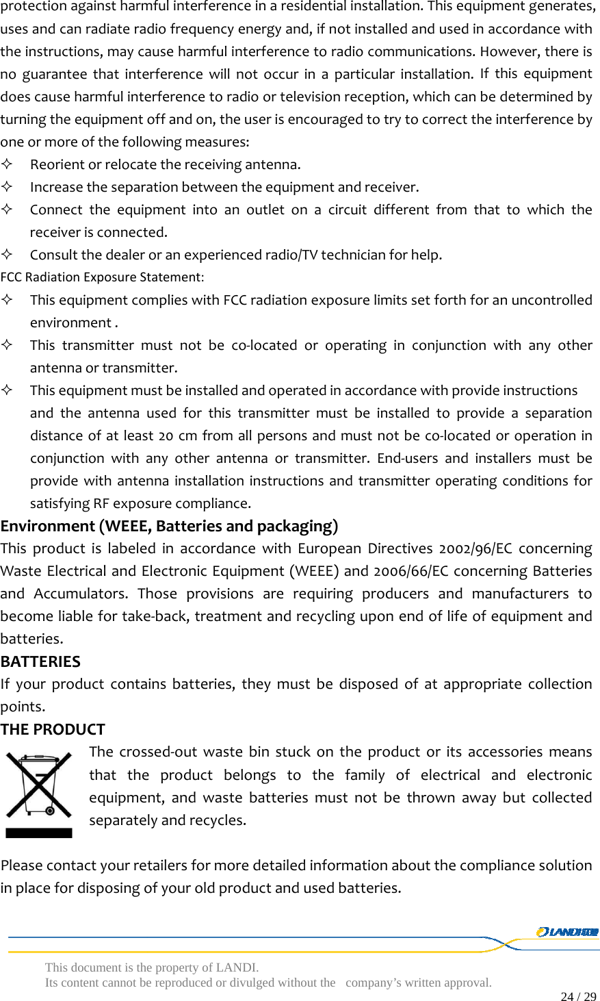  This document is the property of LANDI. Its content cannot be reproduced or divulged without  the company’s written approval.                                                                                        24 / 29   protectionagainstharmfulinterferenceinaresidentialinstallation.Thisequipmentgenerates,usesandcanradiateradiofrequencyenergyand,ifnotinstalledandusedinaccordancewiththeinstructions,maycauseharmfulinterferencetoradiocommunications.However,thereisnoguaranteethatinterferencewillnotoccurinaparticularinstallation.Ifthisequipmentdoescauseharmfulinterferencetoradioortelevisionreception,whichcanbedeterminedbyturningtheequipmentoffandon,theuserisencouragedtotrytocorrecttheinterferencebyoneormoreofthefollowingmeasures: Reorientorrelocatethereceivingantenna. Increasetheseparationbetweentheequipmentandreceiver. Connecttheequipmentintoanoutletonacircuitdifferentfromthattowhichthereceiverisconnected. Consultthedealeroranexperiencedradio/TVtechnicianforhelp.FCCRadiationExposureStatement: ThisequipmentcomplieswithFCCradiationexposurelimitssetforthforanuncontrolledenvironment. Thistransmittermustnotbeco‐locatedoroperatinginconjunctionwithanyotherantennaortransmitter. Thisequipmentmustbeinstalledandoperatedinaccordancewithprovideinstructionsandtheantennausedforthistransmittermustbeinstalledtoprovideaseparationdistanceofatleast20cmfromallpersonsandmustnotbeco‐locatedoroperationinconjunctionwithanyotherantennaortransmitter.End‐usersandinstallersmustbeprovidewithantennainstallationinstructionsandtransmitteroperatingconditionsforsatisfyingRFexposurecompliance.Environment(WEEE,Batteriesandpackaging)ThisproductislabeledinaccordancewithEuropeanDirectives2002/96/ECconcerningWasteElectricalandElectronicEquipment(WEEE)and2006/66/ECconcerningBatteriesandAccumulators.Thoseprovisionsarerequiringproducersandmanufacturerstobecomeliablefortake‐back,treatmentandrecyclinguponendoflifeofequipmentandbatteries.BATTERIESIfyourproductcontainsbatteries,theymustbedisposedofatappropriatecollectionpoints.THEPRODUCTThecrossed‐outwastebinstuckontheproductoritsaccessoriesmeansthattheproductbelongstothefamilyofelectricalandelectronicequipment,andwastebatteriesmustnotbethrownawaybutcollectedseparatelyandrecycles.Pleasecontactyourretailersformoredetailedinformationaboutthecompliancesolutioninplacefordisposingofyouroldproductandusedbatteries.