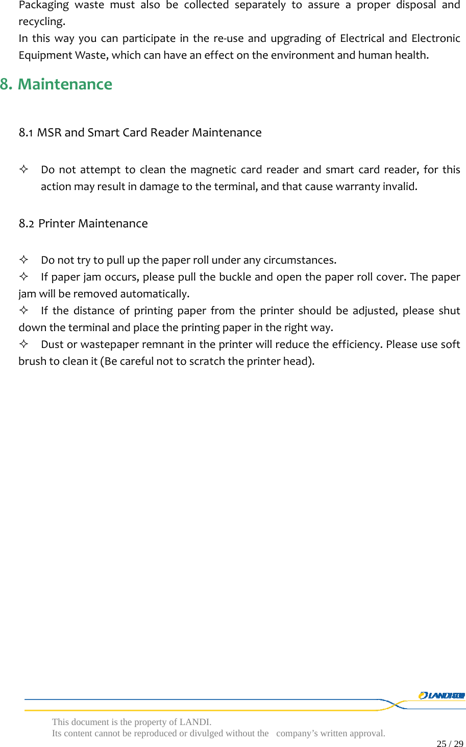  This document is the property of LANDI. Its content cannot be reproduced or divulged without  the company’s written approval.                                                                                        25 / 29   Packagingwastemustalsobecollectedseparatelytoassureaproperdisposalandrecycling.Inthiswayyoucanparticipateinthere‐useandupgradingofElectricalandElectronicEquipmentWaste,whichcanhaveaneffectontheenvironmentandhumanhealth. 8. Maintenance8.1 MSRandSmartCardReaderMaintenance Donotattempttocleanthemagneticcardreaderandsmartcardreader,forthisactionmayresultindamagetotheterminal,andthatcausewarrantyinvalid.8.2 PrinterMaintenance Donottrytopullupthepaperrollunderanycircumstances. Ifpaperjamoccurs,pleasepullthebuckleandopenthepaperrollcover.Thepaperjamwillberemovedautomatically. Ifthedistanceofprintingpaperfromtheprintershouldbeadjusted,pleaseshutdowntheterminalandplacetheprintingpaperintherightway. Dustorwastepaperremnantintheprinterwillreducetheefficiency.Pleaseusesoftbrushtocleanit(Becarefulnottoscratchtheprinterhead).